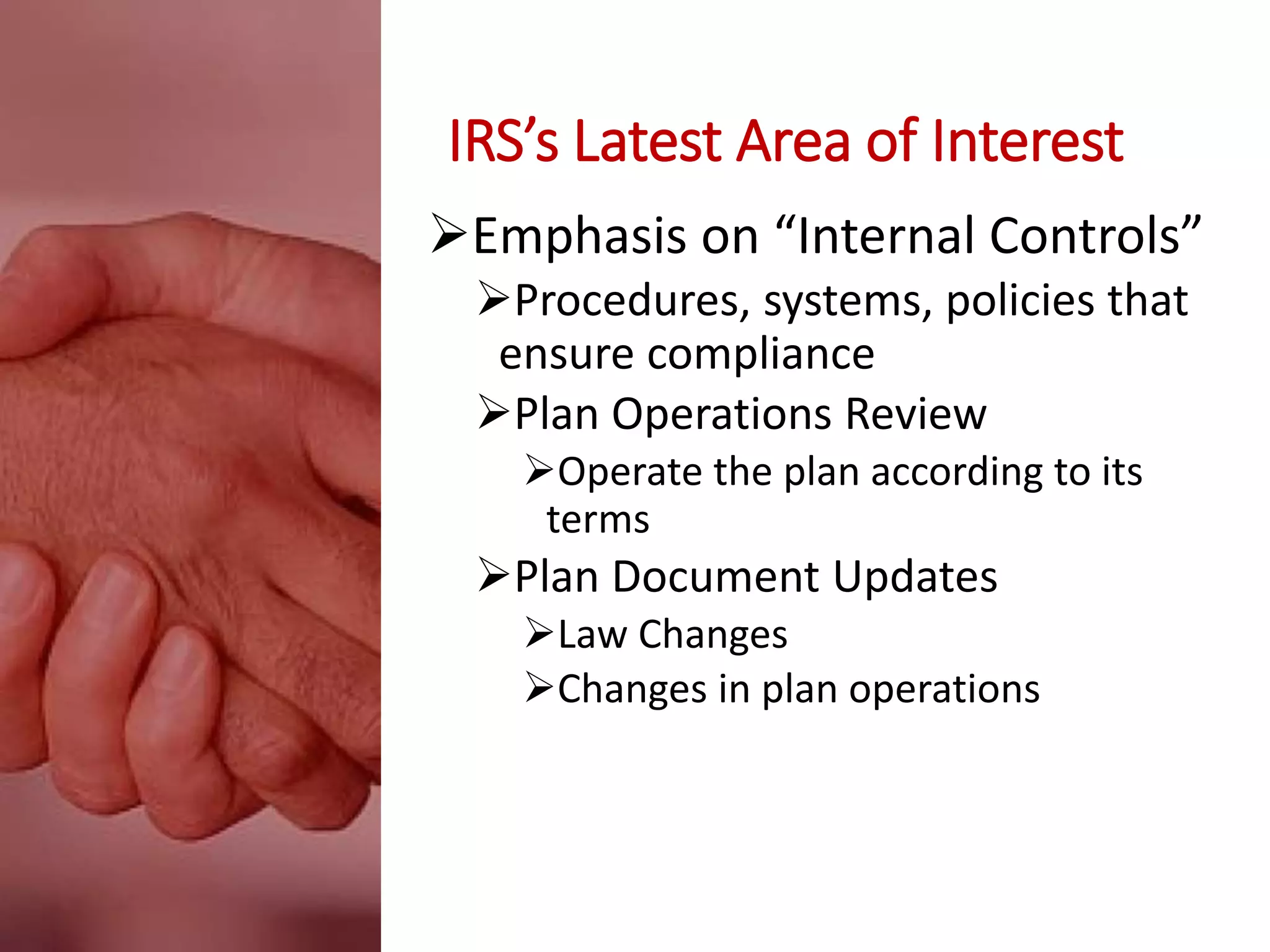 IRS’s Latest Area of Interest
Emphasis on “Internal Controls”
Procedures, systems, policies that
ensure compliance
Plan Operations Review
Operate the plan according to its
terms
Plan Document Updates
Law Changes
Changes in plan operations
 