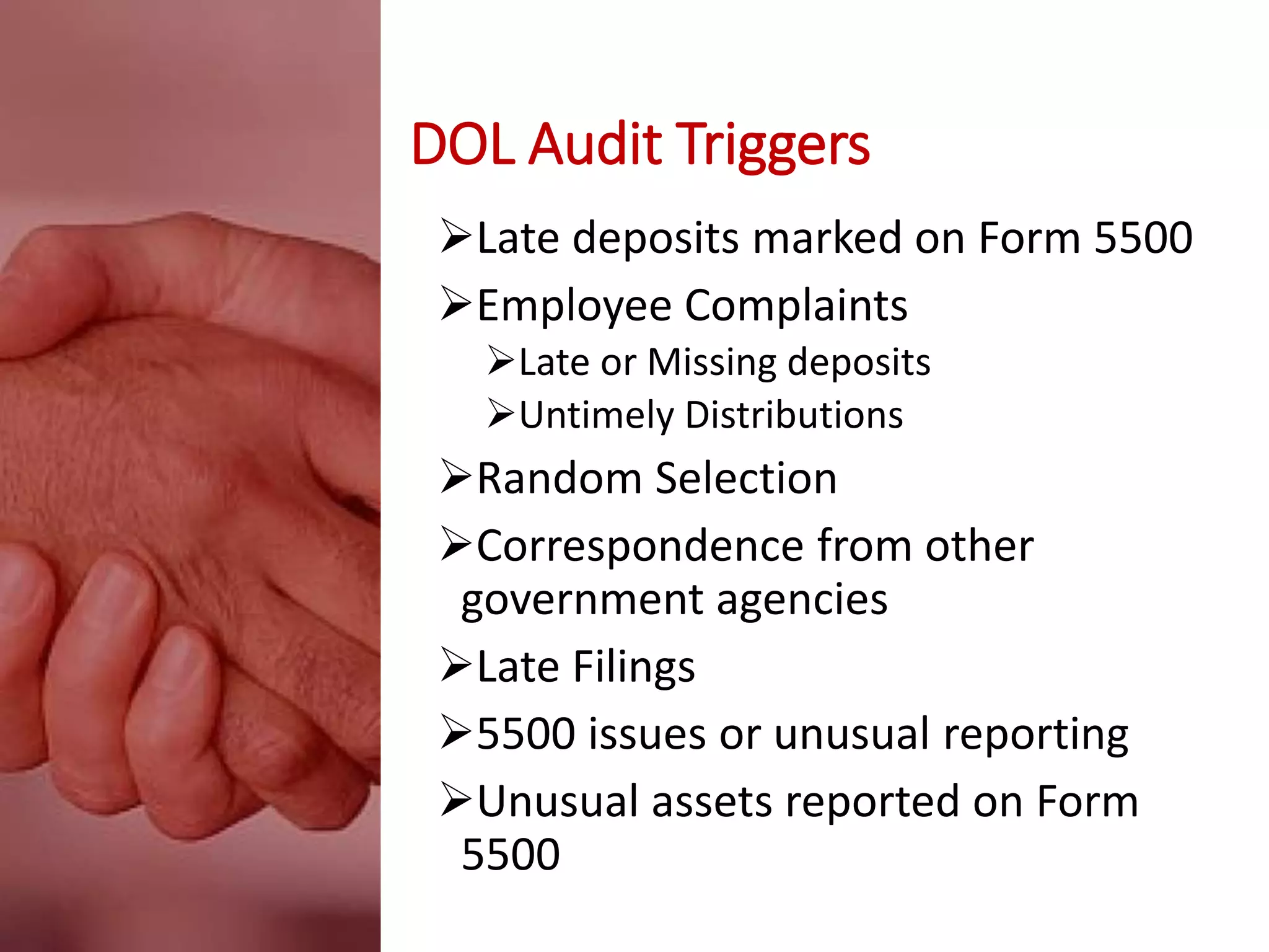 DOL Audit Triggers
Late deposits marked on Form 5500
Employee Complaints
Late or Missing deposits
Untimely Distributions
Random Selection
Correspondence from other
government agencies
Late Filings
5500 issues or unusual reporting
Unusual assets reported on Form
5500
 