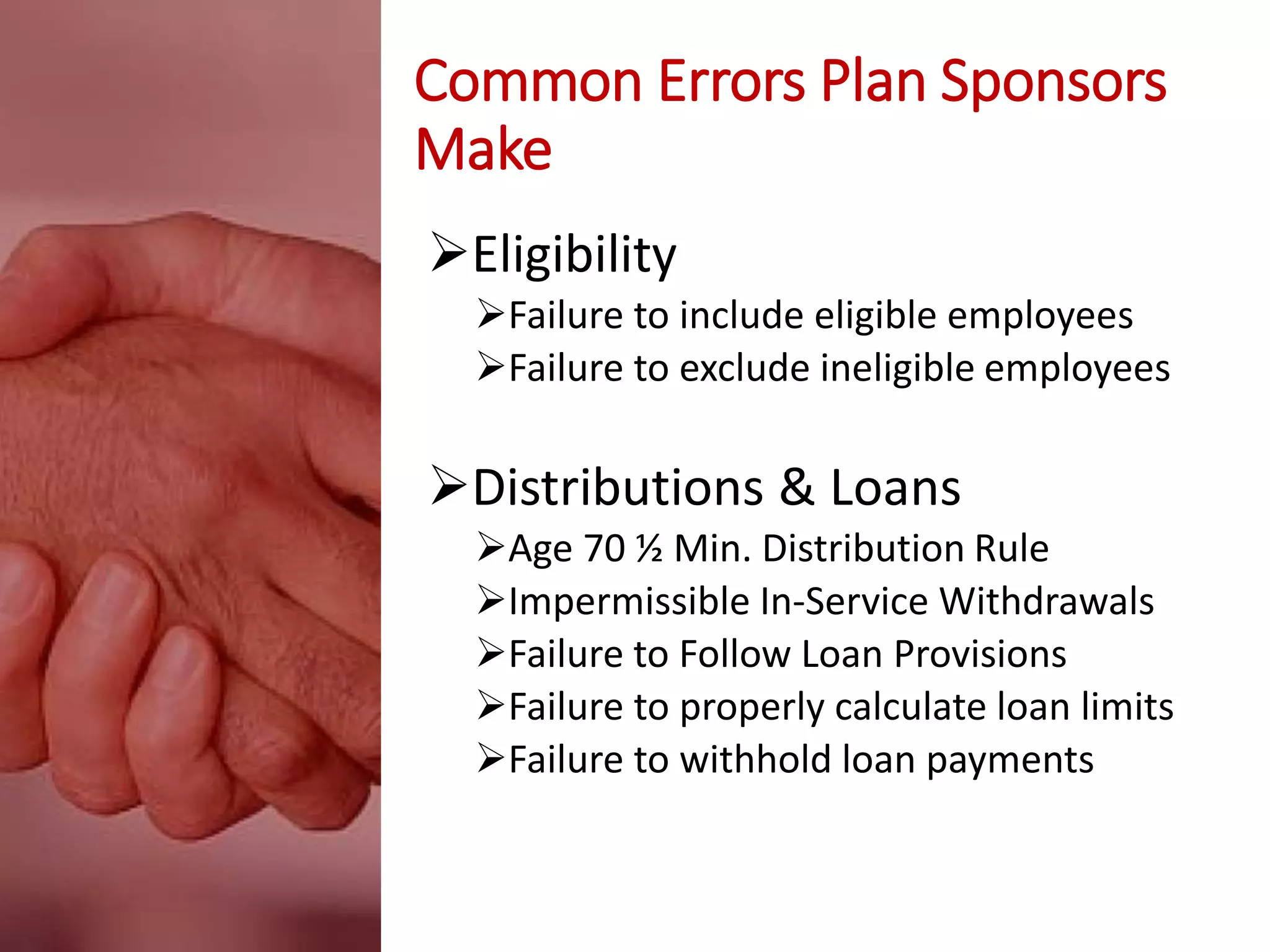 Common Errors Plan Sponsors
Make
Eligibility
Failure to include eligible employees
Failure to exclude ineligible employees
Distributions & Loans
Age 70 ½ Min. Distribution Rule
Impermissible In-Service Withdrawals
Failure to Follow Loan Provisions
Failure to properly calculate loan limits
Failure to withhold loan payments
 
