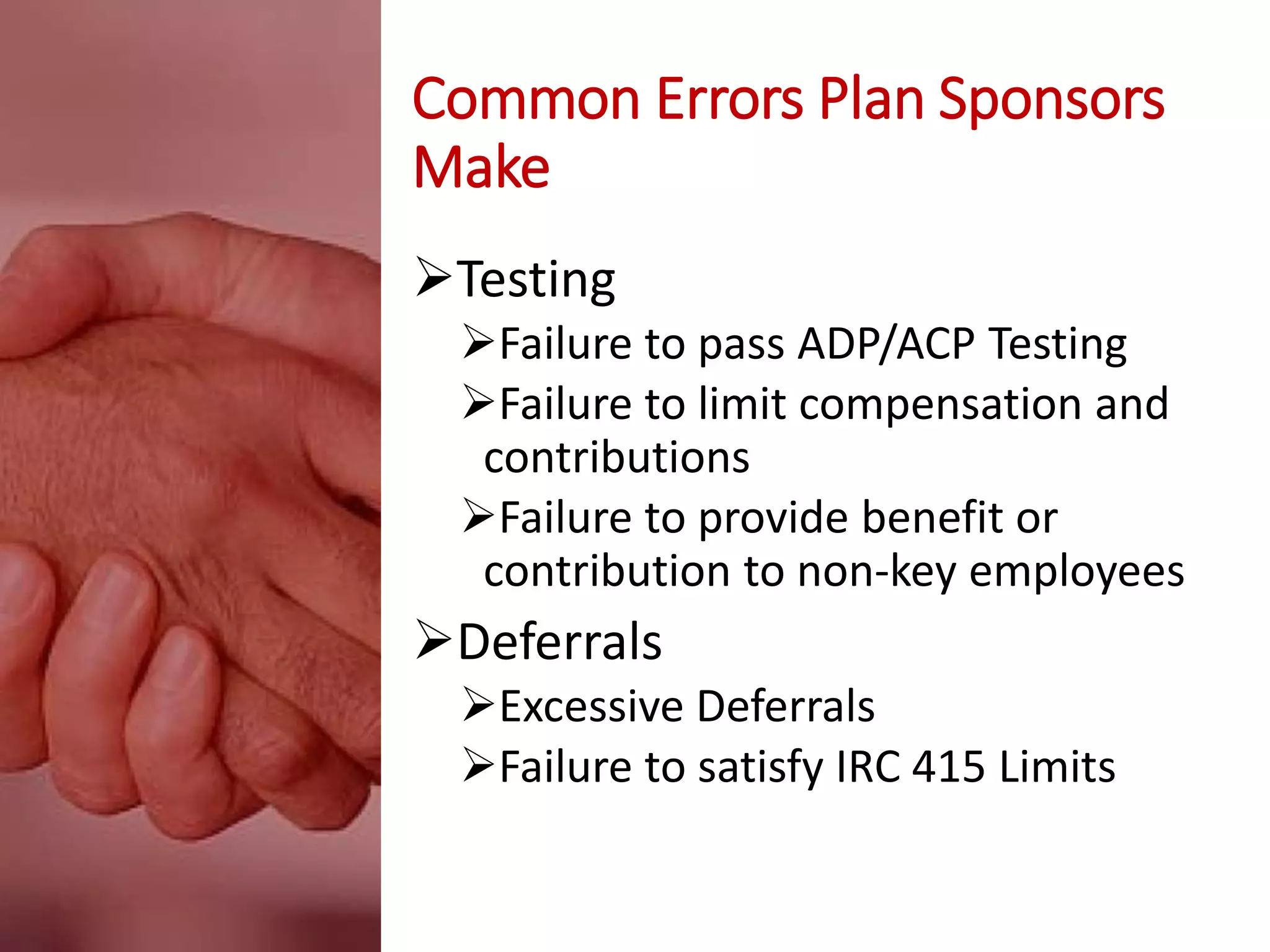 Common Errors Plan Sponsors
Make
Testing
Failure to pass ADP/ACP Testing
Failure to limit compensation and
contributions
Failure to provide benefit or
contribution to non-key employees
Deferrals
Excessive Deferrals
Failure to satisfy IRC 415 Limits
 