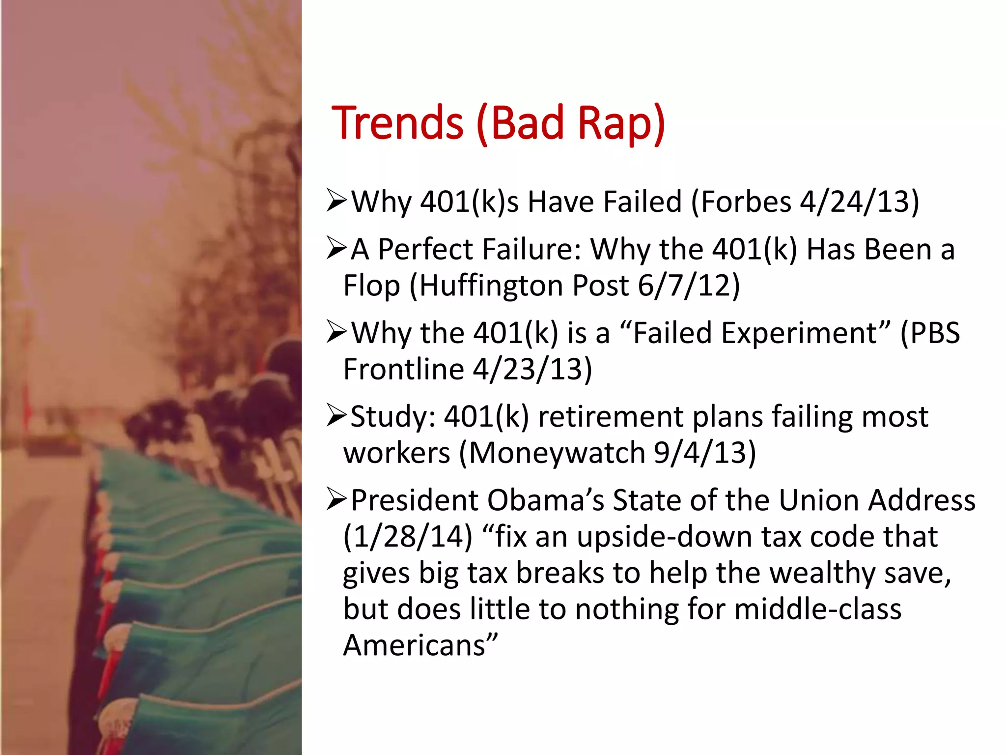 Why 401(k)s Have Failed (Forbes 4/24/13)
A Perfect Failure: Why the 401(k) Has Been a
Flop (Huffington Post 6/7/12)
Why the 401(k) is a “Failed Experiment” (PBS
Frontline 4/23/13)
Study: 401(k) retirement plans failing most
workers (Moneywatch 9/4/13)
President Obama’s State of the Union Address
(1/28/14) “fix an upside-down tax code that
gives big tax breaks to help the wealthy save,
but does little to nothing for middle-class
Americans”
Trends (Bad Rap)
 