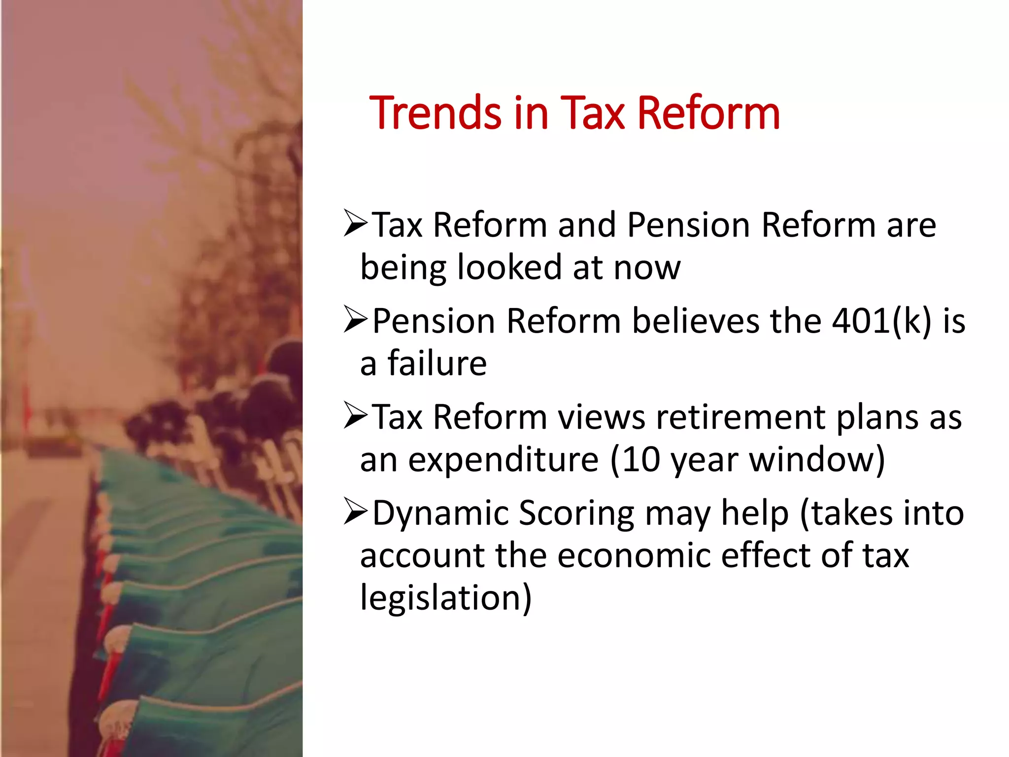 Tax Reform and Pension Reform are
being looked at now
Pension Reform believes the 401(k) is
a failure
Tax Reform views retirement plans as
an expenditure (10 year window)
Dynamic Scoring may help (takes into
account the economic effect of tax
legislation)
Trends in Tax Reform
 