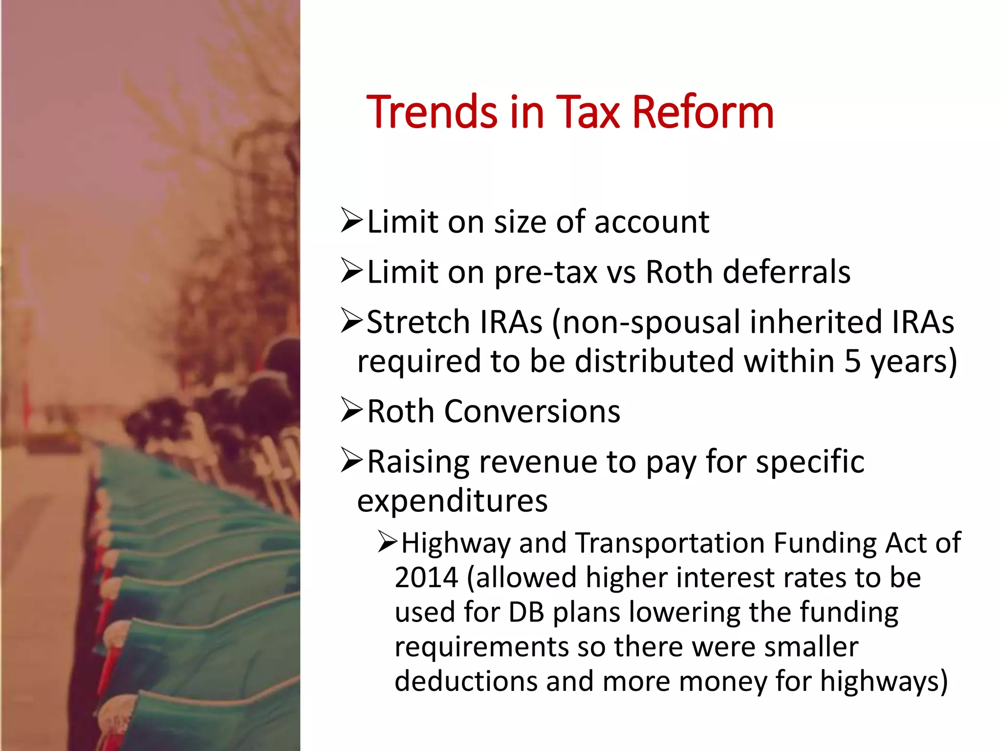 Limit on size of account
Limit on pre-tax vs Roth deferrals
Stretch IRAs (non-spousal inherited IRAs
required to be distributed within 5 years)
Roth Conversions
Raising revenue to pay for specific
expenditures
Highway and Transportation Funding Act of
2014 (allowed higher interest rates to be
used for DB plans lowering the funding
requirements so there were smaller
deductions and more money for highways)
Trends in Tax Reform
 