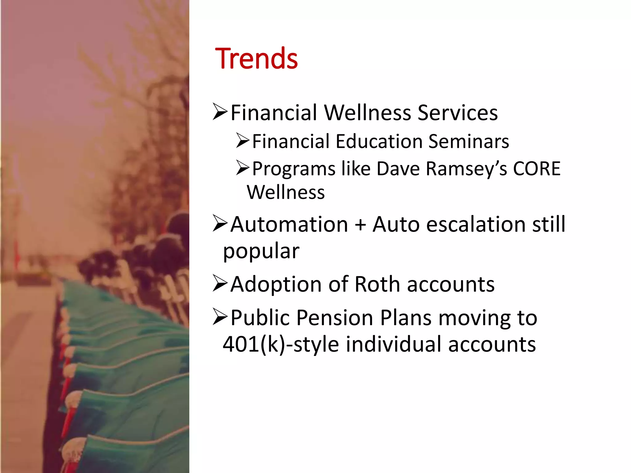 Trends
Financial Wellness Services
Financial Education Seminars
Programs like Dave Ramsey’s CORE
Wellness
Automation + Auto escalation still
popular
Adoption of Roth accounts
Public Pension Plans moving to
401(k)-style individual accounts
 