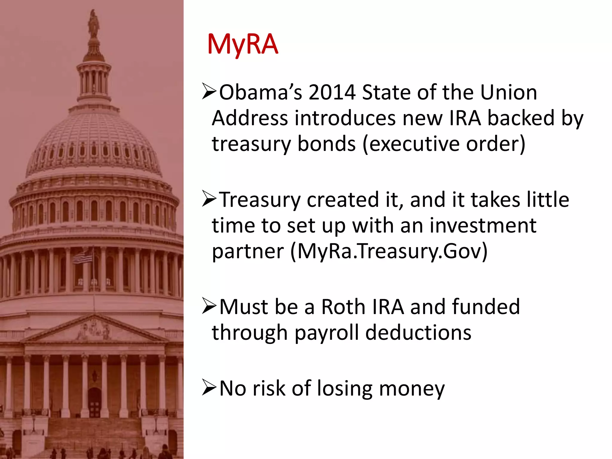 MyRA
Obama’s 2014 State of the Union
Address introduces new IRA backed by
treasury bonds (executive order)
Treasury created it, and it takes little
time to set up with an investment
partner (MyRa.Treasury.Gov)
Must be a Roth IRA and funded
through payroll deductions
No risk of losing money
 