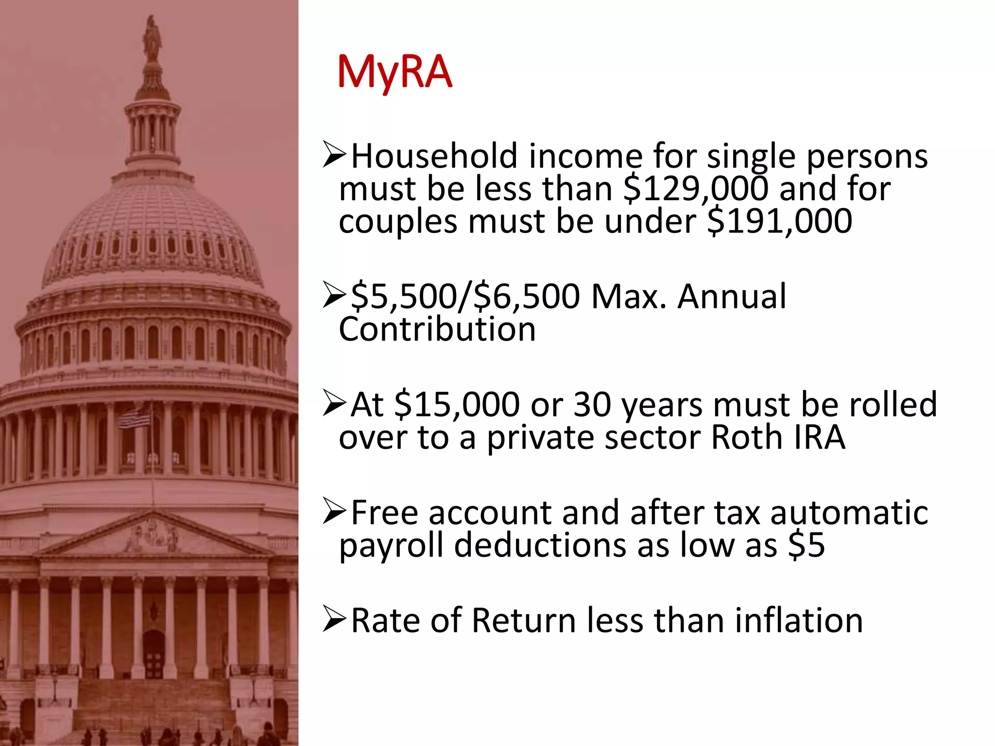 MyRA
Household income for single persons
must be less than $129,000 and for
couples must be under $191,000
$5,500/$6,500 Max. Annual
Contribution
At $15,000 or 30 years must be rolled
over to a private sector Roth IRA
Free account and after tax automatic
payroll deductions as low as $5
Rate of Return less than inflation
 