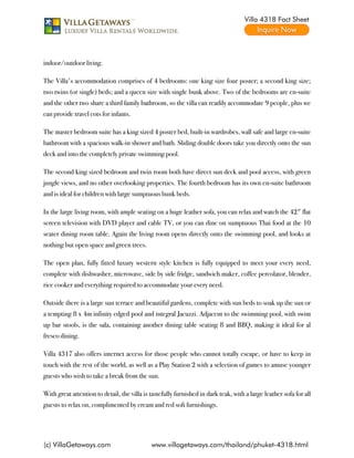 Villa 4318 Fact Sheet




indoor/outdoor living.

The Villa's accommodation comprises of 4 bedrooms: one king size four poster; a second king size;
two twins (or single) beds; and a queen size with single bunk above. Two of the bedrooms are en-suite
and the other two share a third family bathroom, so the villa can readily accommodate 9 people, plus we
can provide travel cots for infants.

The master bedroom suite has a king sized 4 poster bed, built-in wardrobes, wall safe and large en-suite
bathroom with a spacious walk-in shower and bath. Sliding double doors take you directly onto the sun
deck and into the completely private swimming pool.

The second king sized bedroom and twin room both have direct sun deck and pool access, with green
jungle views, and no other overlooking properties. The fourth bedroom has its own en-suite bathroom
and is ideal for children with large sumptuous bunk beds.

In the large living room, with ample seating on a huge leather sofa, you can relax and watch the 42" flat
screen television with DVD player and cable TV, or you can dine on sumptuous Thai food at the 10
seater dining room table. Again the living room opens directly onto the swimming pool, and looks at
nothing but open space and green trees.

The open plan, fully fitted luxury western style kitchen is fully equipped to meet your every need,
complete with dishwasher, microwave, side by side fridge, sandwich maker, coffee percolator, blender,
rice cooker and everything required to accommodate your every need.

Outside there is a large sun terrace and beautiful gardens, complete with sun beds to soak up the sun or
a tempting 8 x 4m infinity edged pool and integral Jacuzzi. Adjacent to the swimming pool, with swim
up bar stools, is the sala, containing another dining table seating 8 and BBQ, making it ideal for al
fresco dining.

Villa 4317 also offers internet access for those people who cannot totally escape, or have to keep in
touch with the rest of the world, as well as a Play Station 2 with a selection of games to amuse younger
guests who wish to take a break from the sun.

With great attention to detail, the villa is tastefully furnished in dark teak, with a large leather sofa for all
guests to relax on, complimented by cream and red soft furnishings.




(c) VillaGetaways.com                        www.villagetaways.com/thailand/phuket-4318.html
 