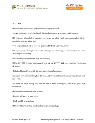 Villa 4318 Fact Sheet




 

FACILITIES

• Full time maid and daily cook, gardener and pool boy are included.

• Airport transfers are included and a daily driver and minivan can be arranged at additional cost.

 ∀ 4 bedrooms, all with built-in wardrobes, two en suite and a third Family bathroom, complete with air
conditioning units and ceiling fans.

• Two king size beds, two twin beds, one queen sized bed with single bunk above.

 ∀ Large sun deck with ample sunbeds adjacent to a private swimming pool with integral Jacuzzi, set in
a beautifully secluded valley.

• Sala including a dining table for 8 and outside seating.

 ∀ Gas BBQ  ∀ Open plan living area with large sofa and 42" TV, DVD player and cable TV with over
20 channels.

• Fully fitted luxury Western style kitchen, equipped with all appliances.

  ∀  Granite work surfaces throughout kitchen, kitchenettes, all bathrooms, cloakrooms, laundry and
maid's room.

  ∀  Carport and ample parking.   ∀  Welcome pack on arrival including tea, coffee, water, juice, bread,
milk and fruit.

• Bed linen and towel change when required.

• Laundry, self service or maid service.

• Cook available at extra charge

• Driver/car hire/motorbike rental, can be arranged at extra charge




(c) VillaGetaways.com                      www.villagetaways.com/thailand/phuket-4318.html
 