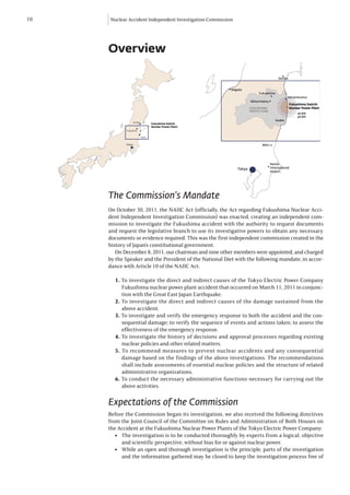 10   Nuclear Accident Independent Investigation Commission




     Overview

                                                                                       Sendai


                                                         Niigata
                                                                          Fukushima
                                                                                              Minamisoma
                                                                     Nihonmatsu
                                                                                                Fukushima Daiichi
                                                                     FUKUSHIMA                  Nuclear Power Plant
                                                                     PREFECTURE
                                                                                                     20 km
                                                                                                     30 km
                                                                                      Iwaki
                 Sendai
                                  Fukushima Daiichi
                                  Nuclear Power Plant
            Fukushima


                          Iwaki


            Tokyo                                                          Mito




                                                                                  Narita
                                                             Tokyo                International
                                                                                  Airport




     The Commission’s Mandate
     On October 30, 2011, the NAIIC Act (officially, the Act regarding Fukushima Nuclear Acci-
     dent Independent Investigation Commission) was enacted, creating an independent com-
     mission to investigate the Fukushima accident with the authority to request documents
     and request the legislative branch to use its investigative powers to obtain any necessary
     documents or evidence required. This was the first independent commission created in the
     history of Japan’s constitutional government.
        On December 8, 2011, our chairman and nine other members were appointed, and charged
     by the Speaker and the President of the National Diet with the following mandate, in accor-
     dance with Article 10 of the NAIIC Act:

       1. To investigate the direct and indirect causes of the Tokyo Electric Power Company
          Fukushima nuclear power plant accident that occurred on March 11, 2011 in conjunc-
          tion with the Great East Japan Earthquake.
       2. To investigate the direct and indirect causes of the damage sustained from the
          above accident.
       3. To investigate and verify the emergency response to both the accident and the con-
          sequential damage; to verify the sequence of events and actions taken; to assess the
          effectiveness of the emergency response.
       4. To investigate the history of decisions and approval processes regarding existing
          nuclear policies and other related matters.
       5. To recommend measures to prevent nuclear accidents and any consequential
          damage based on the findings of the above investigations. The recommendations
          shall include assessments of essential nuclear policies and the structure of related
          administrative organizations.
       6. To conduct the necessary administrative functions necessary for carrying out the
          above activities.

     Expectations of the Commission
     Before the Commission began its investigation, we also received the following directives
     from the Joint Council of the Committee on Rules and Administration of Both Houses on
     the Accident at the Fukushima Nuclear Power Plants of the Tokyo Electric Power Company:
       l  The investigation is to be conducted thoroughly by experts from a logical, objective
          and scientific perspective, without bias for or against nuclear power.
       l  While an open and thorough investigation is the principle, parts of the investigation
          and the information gathered may be closed to keep the investigation process free of
 