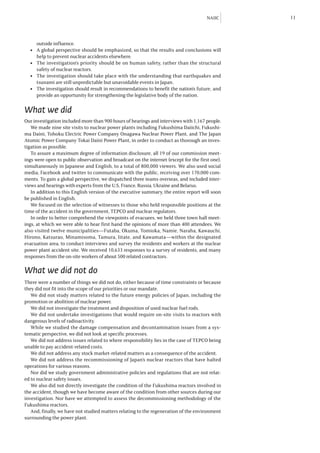 NAIIC     11



     outside influence.
  l	 A global perspective should be emphasized, so that the results and conclusions will
     help to prevent nuclear accidents elsewhere.
  l	 The investigation’s priority should be on human safety, rather than the structural
     safety of nuclear reactors.
  l	 The investigation should take place with the understanding that earthquakes and
     tsunami are still unpredictable but unavoidable events in Japan.
  l	 The investigation should result in recommendations to benefit the nation’s future, and
     provide an opportunity for strengthening the legislative body of the nation.

What we did
Our investigation included more than 900 hours of hearings and interviews with 1,167 people.
   We made nine site visits to nuclear power plants including Fukushima Daiichi, Fukushi-
ma Daini, Tohoku Electric Power Company Onagawa Nuclear Power Plant, and The Japan
Atomic Power Company Tokai Daini Power Plant, in order to conduct as thorough an inves-
tigation as possible.
   To assure a maximum degree of information disclosure, all 19 of our commission meet-
ings were open to public observation and broadcast on the internet (except for the first one),
simultaneously in Japanese and English, to a total of 800,000 viewers. We also used social
media, Facebook and twitter to communicate with the public, receiving over 170,000 com-
ments. To gain a global perspective, we dispatched three teams overseas, and included inter-
views and hearings with experts from the U.S, France, Russia, Ukraine and Belarus.
   In addition to this English version of the executive summary, the entire report will soon
be published in English.
   We focused on the selection of witnesses to those who held responsible positions at the
time of the accident in the government, TEPCO and nuclear regulators.
   In order to better comprehend the viewpoints of evacuees, we held three town hall meet-
ings, at which we were able to hear first hand the opinions of more than 400 attendees. We
also visited twelve municipalities—Futaba, Okuma, Tomioka, Namie, Naraha, Kawauchi,
Hirono, Katsurao, Minamisoma, Tamura, Iitate, and Kawamata—within the designated
evacuation area, to conduct interviews and survey the residents and workers at the nuclear
power plant accident site. We received 10,633 responses to a survey of residents, and many
responses from the on-site workers of about 500 related contractors.

What we did not do
There were a number of things we did not do, either because of time constraints or because
they did not fit into the scope of our priorities or our mandate.
   We did not study matters related to the future energy policies of Japan, including the
promotion or abolition of nuclear power.
   We did not investigate the treatment and disposition of used nuclear fuel rods.
   We did not undertake investigations that would require on-site visits to reactors with
dangerous levels of radioactivity.
   While we studied the damage compensation and decontamination issues from a sys-
tematic perspective, we did not look at specific processes.
   We did not address issues related to where responsibility lies in the case of TEPCO being
unable to pay accident-related costs.
   We did not address any stock market-related matters as a consequence of the accident.
   We did not address the recommissioning of Japan’s nuclear reactors that have halted
operations for various reasons.
   Nor did we study government administrative policies and regulations that are not relat-
ed to nuclear safety issues.
   We also did not directly investigate the condition of the Fukushima reactors involved in
the accident, though we have become aware of the condition from other sources during our
investigation. Nor have we attempted to assess the decommissioning methodology of the
Fukushima reactors.
   And, finally, we have not studied matters relating to the regeneration of the environment
surrounding the power plant.
 
