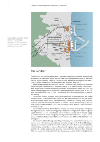 12                                      Nuclear Accident Independent Investigation Commission




                                                                                                                        Reactor 6
                                                                                                                        Reactor 5
                                                                                                                                                         Turbine buildings

                                                                                                             Extra-high voltage                                  Cooling water discharge
                                                                                                             switching yard



                                                                                                                                                                     Intake canals

                                                                                                                e
                                                                                                             lin
                                                                                                       ion
                                                                                                    iss
                                                                                                 m
                                                                                               ns                                                           North breakwater
                                                                                           tra
Layout of the Fukushima Daiichi                                                         Kv          Emergency response center
                                                                                 5   00
Nuclear Power Plant ▶                                                                            Anti-Earthquake building

Adapted from: INPO “Special Report on                                                                                       Admin office
                                                                                                                                                                East
the Nuclear Accident at the Fukushima                                                                               Extra-high                                  breakwater
Daiichi Nuclear Power Station”                                                                                      voltage switching yard
                                                                                 e
                                                                          lin                                                                                            South breakwater
                                                                      n
                                                                   io
                                                               iss                                                      Reactor 1
                                                          m
                                                       ns                     ne
                                                     ra                     li                                          Reactor 2
                                                vt                 io
                                                                        n
                                              5K                iss
                                            27              m               Service hall
                                                                                                              Common Pool Building                               Cooling water discharge
                                                          ns
                                                      ra
                                                   vt
                                                 5K                                                                                          Radiation
                                            27                                                                                                                Turbine buildings
                                                                                                                                             waste
                                                                                                                        Reactor 3            treatment
                                                                                                                        Reactor 4            facility




                                        The accident
                                        On March 11, 2011, the Great East Japan Earthquake triggered an extremely severe nuclear
                                        accident at the Fukushima Daiichi Nuclear Power Plant, owned and operated by the Tokyo
                                        Electric Power Company (TEPCO). This devastating accident was ultimately declared a
                                        Level 7 (“Severe Accident”) by the International Nuclear Event Scale (INES).
                                            When the earthquake occurred, Unit 1 of the Fukushima Daiichi plant was in normal
                                        operation at the rated electricity output according to its specifications; Units 2 and 3
                                        were in operation within the rated heat parameters of their specifications; and Units 4 to
                                        6 were undergoing periodical inspections. The emergency shut-down feature, or SCRAM,
                                        went into operation at Units 1, 2 and 3 immediately after the commencement of the seis-
                                        mic activity.
                                            The seismic tremors damaged electricity transmission facilities between the TEPCO
                                        Shinfukushima Transformer Substations and the Fukushima Daiichi Nuclear Power
                                        Plant, resulting in a total loss of off-site electricity. There was a back-up 66kV transmis-
                                        sion line from the transmission network of Tohoku Electric Power Company, but the
                                        back-up line failed to feed Unit 1 via a metal-clad type circuit (M/C) of Unit 1 due to mis-
                                        matched sockets.
                                            The tsunami caused by the earthquake flooded and totally destroyed the emergency
                                        diesel generators, the seawater cooling pumps, the electric wiring system and the DC power
                                        supply for Units 1, 2 and 4, resulting in loss of all power—except for an external supply
                                        to Unit 6 from an air-cooled emergency diesel generator. In short, Units 1, 2 and 4 lost all
                                        power; Unit 3 lost all AC power, and later lost DC before dawn of March 13, 2012. Unit 5 lost
                                        all AC power.
                                            The tsunami did not damage only the power supply. The tsunami also destroyed or
                                        washed away vehicles, heavy machinery, oil tanks, and gravel. It destroyed buildings,
                                        equipment installations and other machinery. Seawater from the tsunami inundated the
                                        entire building area and even reached the extremely high pressure operating sections of
                                        Units 3 and 4, and a supplemental operation common facility (Common Pool Building).
                                        After the water retreated, debris from the flooding was scattered all over the plant site,
 