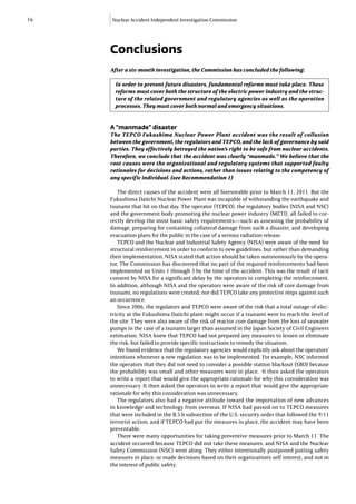 16   Nuclear Accident Independent Investigation Commission




     Conclusions
     After a six-month investigation, the Commission has concluded the following:

       In order to prevent future disasters, fundamental reforms must take place. These
       reforms must cover both the structure of the electric power industry and the struc-
       ture of the related government and regulatory agencies as well as the operation
       processes. They must cover both normal and emergency situations.


     A “manmade” disaster
     The TEPCO Fukushima Nuclear Power Plant accident was the result of collusion
     between the government, the regulators and TEPCO, and the lack of governance by said
     parties. They effectively betrayed the nation’s right to be safe from nuclear accidents.
     Therefore, we conclude that the accident was clearly “manmade.” We believe that the
     root causes were the organizational and regulatory systems that supported faulty
     rationales for decisions and actions, rather than issues relating to the competency of
     any specific individual. (see Recommendation 1)

        The direct causes of the accident were all foreseeable prior to March 11, 2011. But the
     Fukushima Daiichi Nuclear Power Plant was incapable of withstanding the earthquake and
     tsunami that hit on that day. The operator (TEPCO), the regulatory bodies (NISA and NSC)
     and the government body promoting the nuclear power industry (METI), all failed to cor-
     rectly develop the most basic safety requirements—such as assessing the probability of
     damage, preparing for containing collateral damage from such a disaster, and developing
     evacuation plans for the public in the case of a serious radiation release.
        TEPCO and the Nuclear and Industrial Safety Agency (NISA) were aware of the need for
     structural reinforcement in order to conform to new guidelines, but rather than demanding
     their implementation, NISA stated that action should be taken autonomously by the opera-
     tor. The Commission has discovered that no part of the required reinforcements had been
     implemented on Units 1 through 3 by the time of the accident. This was the result of tacit
     consent by NISA for a significant delay by the operators in completing the reinforcement.
     In addition, although NISA and the operators were aware of the risk of core damage from
     tsunami, no regulations were created, nor did TEPCO take any protective steps against such
     an occurrence.
        Since 2006, the regulators and TEPCO were aware of the risk that a total outage of elec-
     tricity at the Fukushima Daiichi plant might occur if a tsunami were to reach the level of
     the site. They were also aware of the risk of reactor core damage from the loss of seawater
     pumps in the case of a tsunami larger than assumed in the Japan Society of Civil Engineers
     estimation. NISA knew that TEPCO had not prepared any measures to lessen or eliminate
     the risk, but failed to provide specific instructions to remedy the situation.
        We found evidence that the regulatory agencies would explicitly ask about the operators’
     intentions whenever a new regulation was to be implemented. For example, NSC informed
     the operators that they did not need to consider a possible station blackout (SBO) because
     the probability was small and other measures were in place. It then asked the operators
     to write a report that would give the appropriate rationale for why this consideration was
     unnecessary. It then asked the operators to write a report that would give the appropriate
     rationale for why this consideration was unnecessary.
        The regulators also had a negative attitude toward the importation of new advances
     in knowledge and technology from overseas. If NISA had passed on to TEPCO measures
     that were included in the B.5.b subsection of the U.S. security order that followed the 9/11
     terrorist action, and if TEPCO had put the measures in place, the accident may have been
     preventable.
        There were many opportunities for taking preventive measures prior to March 11. The
     accident occurred because TEPCO did not take these measures, and NISA and the Nuclear
     Safety Commission (NSC) went along. They either intentionally postponed putting safety
     measures in place, or made decisions based on their organization’s self interest, and not in
     the interest of public safety.
 