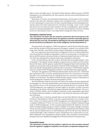 18   Nuclear Accident Independent Investigation Commission




     lights as their only light source. The Kantei’s (Prime Minster’s Office) distrust of TEPCO
     management was exacerbated by the slow response, but the actual work being done was
     extremely difficult.
        Many layers of security were breached simultaneously, and the power to four reactors
     was lost at the same time. Had there not been some coincidental events—such as the RCIC
     in Unit 2 operating for so many hours, the blow-out panel falling out and releasing pressure,
     and the speed with which subcontractors cleaned up wreckage—Units 2 and 3 would
     have been in an even more precarious situation. We have concluded that—given the defi-
     ciencies in training and preparation—once the total station blackout occurred, including
     the loss of a direct power source, it was impossible to change the course of events.

     Emergency response issues
     The Commission concludes that the situation continued to deteriorate because the
     crisis management system of the Kantei, the regulators and other responsible agencies
     did not function correctly. The boundaries defining the roles and responsibilities of the
     parties involved were problematic, due to their ambiguity. (see Recommendation 2)

        The government, the regulators, TEPCO management, and the Kantei lacked the prepa-
     ration and the mindset to efficiently operate an emergency response to an accident of this
     scope. None, therefore, were effective in preventing or limiting the consequential damage.
        NISA was expected to play the lead role as designated in the Act on Special Measures
     Concerning Nuclear Emergency Preparedness, which was enacted after a criticality acci-
     dent at the JCO uranium conversion facility at Tokaimura, Ibaraki Prefecture in 1999. How-
     ever, NISA was unprepared for a disaster of this scale, and failed in its function.
        In the critical period just after the accident, the Kantei did not promptly declare a state
     of emergency. The regional nuclear emergency response team was meant to be the contact
     between the Kantei and the operator, responsible for keeping the Kantei informed about the
     situation on the ground. Instead, the Kantei contacted TEPCO headquarters and the Fuku-
     shima site directly, and disrupted the planned chain of command. A TEPCO-Kantei response
     team was created in TEPCO headquarters on March 15, but this body had no legal authority.
        The Kantei, the regulators and TEPCO all understood the need to vent Unit 1. TEPCO had
     been reporting to NISA, as was the standard protocol, that it was in the process of venting.
     But there is no confirmation that the venting decision was conveyed to senior members
     of METI, or to the Kantei. This failure of NISA’s function and the scarcity of information at
     TEPCO headquarters resulted in the Kantei losing faith in TEPCO.
        The Prime Minister made his way to the site to direct the workers who were dealing with
     the damaged core. This unprecedented direct intervention by the Kantei diverted the atten-
     tion and time of the on-site operational staff and confused the line of command. While
     TEPCO headquarters was supposed to provide support to the plant, in reality it became
     subordinate to the Kantei, and ended up simply relaying the Kantei’s intentions. This was a
     result of TEPCO’s mindset, which included a reluctance to take responsibility, epitomized
     by President Shimizu’s inability to clearly report to the Kantei the intentions of the opera-
     tors at the plant.
        At the same time, it is hard to conclude that it was the Prime Minister who discouraged
     the idea of a full pullout by TEPCO, as has been reported elsewhere, for a number of rea-
     sons: 1) there is no evidence that the TEPCO management at the plant had even thought of
     a complete withdrawal; 2) There is no trace of a decision on a complete withdrawal being
     made at TEPCO headquarters; 3) The evacuation planned before Mr. Shimizu’s visit to the
     Kantei included keeping emergency response members at the plant (though evaculation
     criteria were discussed); 4) The director-general of NISA reported that when Shimizu called
     him, he was not asked for advice on a full withdrawal; and 5) The off-site center, which was
     connected through a video conference system, claimed there was no discussion of a com-
     plete withdrawal. Crisis management related to public safety should be assured without
     having to rely on the capability and judgement of the prime minister of any given time.


     Evacuation issues
     The Commission concludes that the residents’ confusion over the evacuation stemmed
     from the regulators’ negligence and failure over the years to implement adequate mea-
 