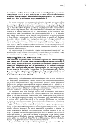 NAIIC     19



sures against a nuclear disaster, as well as a lack of action by previous governments
and regulators focused on crisis management. The crisis management system that
existed for the Kantei and the regulators should protect the health and safety of the
public, but it failed in this function. (see Recommendation 2)

   The central government was not only slow in informing municipal governments about
the nuclear power plant accident, but also failed to convey the severity of the accident.
Similarly, the speed of information in the evacuation areas varied significantly depend-
ing on the distance from the plant. Specifically, only 20 percent of the residents of the
town hosting the plant knew about the accident when evacuation from the 3km zone was
ordered at 21:23 on the evening of March 11. Most residents within 10km of the plant
learned about the accident when the evacuation order was issued at 5:44 on March 12,
more than 12 hours after the Article 15 notification—but received no further explanation
of the accident or evacuation directions. Many residents had to flee with only the barest
necessities and were forced to move multiple times or to areas with high radiation levels.
There was great confusion over the evacuation, caused by prolonged shelter-in-place
orders and voluntary evacuation orders. Some residents were evacuated to high dosage
areas because radiation monitoring information was not provided. Some people evacu-
ated to areas with high levels of radiation and were then neglected, receiving no further
evacuation orders until April.
   The Commission has verified that there was a lag in upgrading nuclear emergency pre-
paredness and complex disaster countermeasures, and attributes this to regulators’ nega-
tive attitudes toward revising and improving existing emergency plans.

Continuing public health and welfare issues
The Commission recognizes that the residents in the affected area are still struggling
from the effects of the accident. They continue to face grave concerns, including the
health effects of radiation exposure, displacement, the dissolution of families, disrup-
tion of their lives and lifestyles and the contamination of vast areas of the environ-
ment. There is no foreseeable end to the decontamination and restoration activities
that are essential for rebuilding communities. The Commission concludes that the
government and the regulators are not fully committed to protecting public health and
safety; that they have not acted to protect the health of the residents and to restore
their welfare. (see Recommendation 3)

    Approximately 150,000 people were evacuated in response to the accident. An estimated
167 workers were exposed to more than 100 millisieverts of radiation while dealing with
the accident. It is estimated that as much as 1,800 square kilometers of land in Fukushima
Prefecture has now been contaminated by a cumulative radiation dose of 5 millisieverts or
higher per year. Insufficient evacuation planning led to many residents receiving unneces-
sary radiation exposure. Others were forced to move multiple times, resulting in increased
stress and health risks—including deaths among seriously ill patients.
    The government must move to analyze the state of the residents’ lives in the affected
areas and systematically map out measures to improve their quality of life. These measures
should include the realignment of the evacuation zones, the restoration of the foundations
of everyday life, decontamination issues, and realigning the medical and welfare systems
to meet the public’s needs. It has yet to do so. The more than 10,000 people who responded
to our surveys, and the comments the Commission Members heard at town hall meetings
offer harsh judgment of the government’s present stance.
    While exposure levels are set as a threshold against acute radiation disorder, there is no
widely accepted threshold for long-term radiation damage caused by low doses. The inter-
national consensus, however, is that the risk does increase in proportion to the dose. The
impact of radiation on health may vary from one person to another depending on age, sen-
sitivity to radiation and other factors, some unknown. After the accident, the government
unilaterally announced a benchmark on dosage without giving the specific information
that residents needed, including answers to questions like: What is a tolerable level of expo-
sure in light of long-term health effects? How do health implications differ for individuals?
How can people protect themselves from radioactive substances?
    The government has not seriously undertaken programs to help people understand the situ-
 