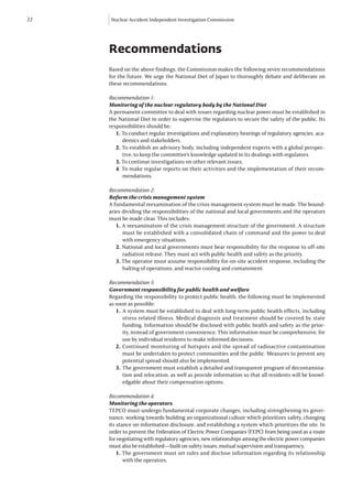 22   Nuclear Accident Independent Investigation Commission




     Recommendations
     Based on the above findings, the Commission makes the following seven recommendations
     for the future. We urge the National Diet of Japan to thoroughly debate and deliberate on
     these recommendations.

     Recommendation 1:
     Monitoring of the nuclear regulatory body by the National Diet
     A permanent committee to deal with issues regarding nuclear power must be established in
     the National Diet in order to supervise the regulators to secure the safety of the public. Its
     responsibilities should be:
        1. To conduct regular investigations and explanatory hearings of regulatory agencies, aca-
           demics and stakeholders.
        2. To establish an advisory body, including independent experts with a global perspec-
           tive, to keep the committee’s knowledge updated in its dealings with regulators.
        3. To continue investigations on other relevant issues.
        4. To make regular reports on their activities and the implementation of their recom-
           mendations.

     Recommendation 2:
     Reform the crisis management system
     A fundamental reexamination of the crisis management system must be made. The bound-
     aries dividing the responsibilities of the national and local governments and the operators
     must be made clear. This includes:
        1. A reexamination of the crisis management structure of the government. A structure
           must be established with a consolidated chain of command and the power to deal
           with emergency situations.
        2. National and local governments must bear responsibility for the response to off-site
           radiation release. They must act with public health and safety as the priority.
        3. The operator must assume responsibility for on-site accident response, including the
           halting of operations, and reactor cooling and containment.

     Recommendation 3:
     Government responsibility for public health and welfare
     Regarding the responsibility to protect public health, the following must be implemented
     as soon as possible:
        1.	A system must be established to deal with long-term public health effects, including
            stress-related illness. Medical diagnosis and treatment should be covered by state
            funding. Information should be disclosed with public health and safety as the prior-
            ity, instead of government convenience. This information must be comprehensive, for
            use by individual residents to make informed decisions.
        2.	Continued monitoring of hotspots and the spread of radioactive contamination
            must be undertaken to protect communities and the public. Measures to prevent any
            potential spread should also be implemented.
        3.	 The government must establish a detailed and transparent program of decontamina-
            tion and relocation, as well as provide information so that all residents will be knowl-
            edgable about their compensation options.

     Recommendation 4:
     Monitoring the operators
     TEPCO must undergo fundamental corporate changes, including strengthening its gover-
     nance, working towards building an organizational culture which prioritizes safety, changing
     its stance on information disclosure, and establishing a system which prioritizes the site. In
     order to prevent the Federation of Electric Power Companies (FEPC) from being used as a route
     for negotiating with regulatory agencies, new relationships among the electric power companies
     must also be established—built on safety issues, mutual supervision and transparency.
         1. The government must set rules and disclose information regarding its relationship
            with the operators.
 