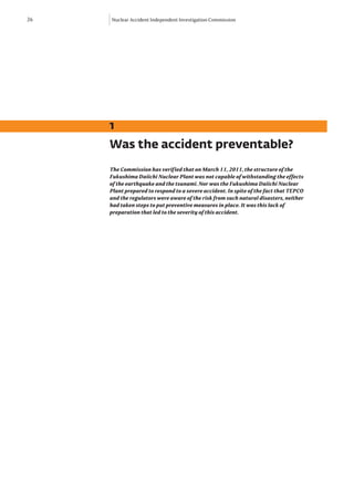 26   Nuclear Accident Independent Investigation Commission




     1
     Was the accident preventable?
     The Commission has verified that on March 11, 2011, the structure of the
     Fukushima Daiichi Nuclear Plant was not capable of withstanding the effects
     of the earthquake and the tsunami. Nor was the Fukushima Daiichi Nuclear
     Plant prepared to respond to a severe accident. In spite of the fact that TEPCO
     and the regulators were aware of the risk from such natural disasters, neither
     had taken steps to put preventive measures in place. It was this lack of
     preparation that led to the severity of this accident.
 
