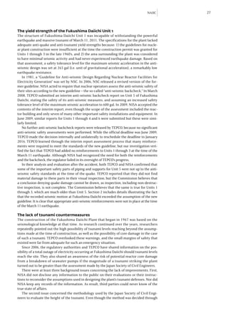 NAIIC      27



The yield strength of the Fukushima Daiichi Unit 1
The structure of Fukushima Daiichi Unit 1 was incapable of withstanding the powerful
earthquake and massive tsunami of March 11, 2011. The specifications for the plant lacked
adequate anti-quake and anti-tsunami yield strengths because: 1) the guidelines for nucle-
ar plant construction were insufficient at the time the construction permit was granted for
Units 1 through 3 in the late 1960’s, and 2) the area surrounding the plant was considered
to have minimal seismic activity and had never experienced earthquake damage. Based on
that assessment, a safety tolerance level for the maximum seismic acceleration in the anti-
seismic design was set at 265 gal (i.e. unit of gravitational acceleration), a remarkably low
earthquake resistance.
   In 1981, a “Guideline for Anti-seismic Design Regarding Nuclear Reactor Facilities for
Electricity Generation” was set by NSC. In 2006, NSC released a revised version of the for-
mer guideline. NISA acted to require that nuclear operators assess the anti-seismic safety of
their sites according to the new guideline – the so-called “anti-seismic backcheck.” In March
2008, TEPCO submitted an interim anti-seismic backcheck report on Unit 5 of Fukushima
Daiichi, stating the safety of its anti-seismic measures, and assuming an increased safety
tolerance level of the maximum seismic acceleration to 600 gal. In 2009, NISA accepted the
contents of the interim report, even though the scope of the assessment included the reac-
tor building and only seven of many other important safety installations and equipment. In
June 2009, similar reports for Units 1 through 4 and 6 were submitted but these were simi-
larly limited.
   No further anti-seismic backcheck reports were released by TEPCO, because no significant
anti-seismic safety assessments were performed. While the official deadline was June 2009,
TEPCO made the decision internally and unilaterally to reschedule the deadline to January
2016. TEPCO learned through the interim report assessment process that many reinforce-
ments were required to meet the standards of the new guideline, but our investigation veri-
fied the fact that TEPCO had added no reinforcements to Units 1 through 3 at the time of the
March 11 earthquake. Although NISA had recognized the need for both the reinforcements
and the backcheck, the regulator failed in its oversight of TEPCO’s progress.
   In their analysis and evaluation after the accident, both TEPCO and NISA confirmed that
some of the important safety parts of piping and supports for Unit 5 were not up to the anti-
seismic safety standards at the time of the quake. TEPCO reported that they did not find
material damage to these parts in their visual inspection, but the Commission believes that
a conclusion denying quake damage cannot be drawn, as inspection, including non-destruc-
tive inspection, is not complete. The Commission believes that the same is true for Units 1
through 3, which are much older than Unit 5. Section 2 includes details illustrating the fact
that the recorded seismic motion at Fukushima Daiichi exceeded the assumption of the new
guideline. It is clear that appropriate anti-seismic reinforcements were not in place at the time
of the March 11 earthquake.

The lack of tsunami countermeasures
The construction of the Fukushima Daiichi Plant that began in 1967 was based on the
seismological knowledge at that time. As research continued over the years, researchers
repeatedly pointed out the high possibility of tsunami levels reaching beyond the assump-
tions made at the time of construction, as well as the possibility of core damage in the case
of such a tsunami. TEPCO overlooked these warnings, and the small margins of safety that
existed were far from adequate for such an emergency situation.
   Since 2006, the regulatory authorities and TEPCO have shared information on the pos-
sibility of a total outage of electricity occurring at Fukushima Daiichi should tsunami levels
reach the site. They also shared an awareness of the risk of potential reactor core damage
from a breakdown of seawater pumps if the magnitude of a tsunami striking the plant
turned out to be greater than the assessment made by the Japan Society of Civil Engineers.
   There were at least three background issues concerning the lack of improvements. First,
NISA did not disclose any information to the public on their evaluations or their instruc-
tions to reconsider the assumptions used in designing the plant’s tsunami defenses. Nor did
NISA keep any records of the information. As result, third parties could never know of the
true state of affairs.
   The second issue concerned the methodology used by the Japan Society of Civil Engi-
neers to evaluate the height of the tsunami. Even though the method was decided through
 