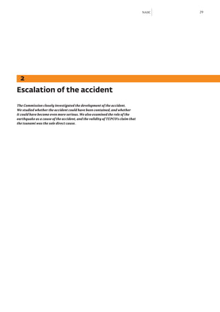 NAIIC   29




  2
Escalation of the accident
The Commission closely investigated the development of the accident.
We studied whether the accident could have been contained, and whether
it could have become even more serious. We also examined the role of the
earthquake as a cause of the accident, and the validity of TEPCO’s claim that
the tsunami was the sole direct cause.
 