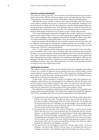 30   Nuclear Accident Independent Investigation Commission




     How the accident developed
     The measures in place to prevent a severe accident at the Fukushima Daiichi Nuclear Power
     plant were far from sufficient. The power supply system was especially poor from a defen-
     sive perspective, and suffered from a lack of redundancy, diversity and independence.
        Although there were a number of external power lines to the plant, there were only two
     source stations, and both were put out of commission by the earthquake, resulting in a loss
     of external power to all the units. The diesel generators and other internal power equipment,
     including the power distribution buses, were all located within or nearby the plant, and were
     inundated by the tsunami that struck soon after. The assumptions about a normal station
     blackout (SBO) did not include the loss of DC power, yet this is exactly what occurred.
        In the chaos following the destruction wrought by the tsunami, workers were hindered
     greatly in their response efforts. The loss of control room functions, lighting and communica-
     tions, and the struggle to deliver equipment and materials through the debris-strewn plant,
     were further hindered by continued aftershocks. These also had not been anticipated.
        Response manuals with detailed anti-severe accident measures were not up to date, and
     the diagrams and documents outlining the venting procedures were incomplete or miss-
     ing. Even emergency drills and training had not been sufficiently prioritized. These were all
     symptomatic of TEPCO’s institutional problems.
        Units 1, 3 and 4 exploded, and the containment vessel was breached in Unit 2. Core dam-
     age was avoided in Units 5 and 6, which shut down safely. The Commission discovered that,
     in reality, an even worse situation could have developed at Units 2 and 3, and the situations at
     Unit 5 and 6 could have easily worsened. If preventive measures against terrorist attacks had
     been implemented, the accident might have been handled and developed in a different way.
     Damage to the spent fuel of Unit 4 could have occurred, with greater affect to the wider sur-
     rounding environment. There was a distinct potential at the time for this disastrous accident
     to result in an even more frightening scenario.

     Verification of events	
     The accident is clearly attributable to the natural phenomena: the earthquake and resulting
     tsunami. Yet a number of important factors relating to how the accident actually evolved
     remain unknown, mainly because much of the critical equipment and piping relevant to
     the accident are inside the reactor containment facility and are thus beyond the reach of
     inspection or verification for many years to come.
        In spite of this, TEPCO specified in its interim investigation report that equipment pro-
     viding key safety features was not damaged by the earthquake, and that the main cause
     of the accident was the tsunami. Included in the report was a disclaimer that the report is
     based on findings “to the extent confirmed.” The government also wrote a similar accident
     report that was submitted to the International Atomic Energy Agency (IAEA).
        We conducted our investigations and hearings carefully, conscious of not jumping to con-
     clusions based on preordained policy. The Commission recognizes the need for the regulators
     and TEPCO to investigate and verify causes of the accident based on the following facts:

       1.	 Strong tremors at the facility began 30 seconds after the SCRAM, and the plant shook
           hard for more than 50 seconds. That does not mean, however, that the nuclear reac-
           tors were incapable of being impacted by the seismic movements. It is thought that
           the ground motion from the earthquake was strong enough to cause damage to some
           key safety features, because seismic backchecks against the earthquake design basis
           and anti-seismic reinforcement had not been done.
       2.	The reactor pressure and water levels make it obvious that a massive loss of coolant
           (LOCA) did not occur in the time period between the earthquake and the tsunami.
           However—as has been published by the Japan Nuclear Energy Safety Organization
           (JNES) in the “Technical Findings” composed by NISA—a minor LOCA, from a crack
           in the piping and a subsequent leak of coolant would not affect the water level or pres-
           sure of a reactor, and could have occurred without being apparent to operators. If this
           kind of minor LOCA were to remain uncontrolled for 10 hours, tens of tons of coolant
           would be lost and lead to core damage or core melt.
       3.	The government-run investigation committee’s interim report, NISA’s “Technical
           Findings,” and specifically TEPCO’s interim report, all concluded that the loss of
           emergency AC power—that definitely impacted the progression of the accident—
 