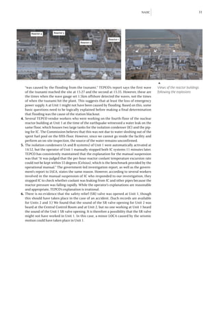 NAIIC                                  31




       Reactor 4       Reactor 3

                                                              Reactor 1
                                          Reactor 2




                                                                                                ▶
    “was caused by the flooding from the tsunami.” TEPCO’s report says the first wave           Views of the reactor buildings
    of the tsunami reached the site at 15:27 and the second at 15:35. However, these are        following the explosions
    the times when the wave gauge set 1.5km offshore detected the waves, not the times
    of when the tsunami hit the plant. This suggests that at least the loss of emergency
    power supply A at Unit 1 might not have been caused by flooding. Based on this, some
    basic questions need to be logically explained before making a final determination
    that flooding was the cause of the station blackout.
4.	Several TEPCO vendor workers who were working on the fourth floor of the nuclear
    reactor building at Unit 1 at the time of the earthquake witnessed a water leak on the
    same floor, which houses two large tanks for the isolation condenser (IC) and the pip-
    ing for IC. The Commission believes that this was not due to water sloshing out of the
    spent fuel pool on the fifth floor. However, since we cannot go inside the facility and
    perform an on-site inspection, the source of the water remains unconfirmed.
5.	 The isolation condensers (A and B systems) of Unit 1 were automatically activated at
    14:52, but the operator of Unit 1 manually stopped both IC systems 11 minutes later.
    TEPCO has consistently maintained that the explanation for the manual suspension
    was that “it was judged that the per-hour reactor coolant temperature excursion rate
    could not be kept within 55 degrees (Celsius), which is the benchmark provided by the
    operational manual.” The government-led investigation report, as well as the govern-
    ment’s report to IAEA, states the same reason. However, according to several workers
    involved in the manual suspension of IC who responded to our investigation, they
    stopped IC to check whether coolant was leaking from IC and other pipes because the
    reactor pressure was falling rapidly. While the operator’s explanations are reasonable
    and appropriate, TEPCO’s explanation is irrational.
6.	There is no evidence that the safety relief (SR) valve was opened at Unit 1, though
    this should have taken place in the case of an accident. (Such records are available
    for Units 2 and 3.) We found that the sound of the SR valve opening for Unit 2 was
    heard at the Central Control Room and at Unit 2, but no one working at Unit 1 heard
    the sound of the Unit 1 SR valve opening. It is therefore a possibility that the SR valve
    might not have worked in Unit 1. In this case, a minor LOCA caused by the seismic
    motion could have taken place in Unit 1.
 