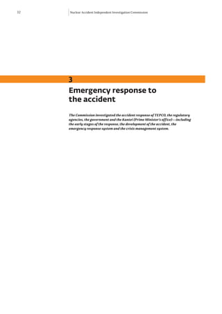 32   Nuclear Accident Independent Investigation Commission




     3
     Emergency response to
     the accident
     The Commission investigated the accident response of TEPCO, the regulatory
     agencies, the government and the Kantei (Prime Minister’s office)—including
     the early stages of the response, the development of the accident, the
     emergency response system and the crisis management system.
 