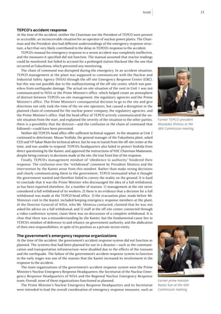 NAIIC                                33



TEPCO’s accident response
At the time of the accident, neither the Chairman nor the President of TEPCO were present
or accessible, an inconceivable situation for an operator of nuclear power plants. The Chair-
man and the President also had different understandings of the emergency response struc-
ture, a fact that very likely contributed to the delay in TEPCO’s response to the accident.
   TEPCO’s manual for emergency response to a severe accident was completely ineffective,
and the measures it specified did not function. The manual assumed that reactor readings
could be monitored, but failed to account for a prolonged station blackout like the one that
occurred at Fukushima, which prevented any monitoring.
   The chain of command was disrupted during the emergency. In an accident situation,
TEPCO management at the plant was supposed to communicate with the Nuclear and
Industrial Safety Agency (NISA) through the off-site Emergency Response Center (ERC),
but this was not possible due to the malfunctioning of the off-site center, which was pow-
erless from earthquake damage. The actual on-site situation of the vent in Unit 1 was not
communicated to NISA or the Prime Minister’s office, which helped create an atmosphere
of distrust between TEPCO’s on-site management, the regulatory agencies and the Prime
Minister’s office. The Prime Minister’s consequential decision to go to the site and give
directions not only took the time of the on-site operators, but caused a disruption in the
planned chain of command for the nuclear power company, the regulatory agencies, and
the Prime Minister’s office. Had the head office of TEPCO actively communicated the on-
site situation from the start, and explained the severity of the situation to the other parties,    Former TEPCO president
there is a possibility that the distrust—and the confusion in the chain of command that             Masataka Shimizu at the
followed—could have been prevented.                                                                 18th Commission meeting
   Neither did TEPCO’s head office offer sufficient technical support. As the situation at Unit 2
continued to deteriorate, Masao Yoshida, the general manager of the Fukushima plant, asked
CEO and VP Sakae Muto for technical advice, but he was in transit from the off-site center at the
time, and was unable to respond. TEPCO’s headquarters also failed to protect Yoshida from
direct questioning by the Kantei, and approved the instructions of NSC Chairman Madarame,
despite being contrary to decisions made at the site, the true front line of the response.
   Finally, TEPCO’s management mindset of “obedience to authority” hindered their
response. The confusion over the “withdrawal” comment by President Shimizu and the
intervention by the Kantei arose from this mindset. Rather than make strong decisions
and clearly communicating them to the government, TEPCO insinuated what it thought
the government wanted and therefore failed to convey the reality on the ground. It is hard
to conclude that it was the Prime Minister who discouraged the idea of a full withdrawal,
as has been reported elsewhere, for a number of reasons: 1) management at the site never
considered a full withdrawal of its workers; 2) there is no evidence that a decision for a full
withdrawal was made at the TEPCO head office, 3) the evacuation plan, made before Mr.
Shimizu’s visit to the Kantei, included keeping emergency response members at the plant;
4) the Director-General of NISA, who Mr. Shimizu contacted, claimed that he was not
asked for advice on a full withdrawal; and 5) staff at the off-site center, connected through
a video-conference system, claim there was no discussion of a complete withdrawal. It is
clear that there was a misunderstanding by the Kantei, but the fundamental cause lies in
TEPCO’s mindset of deference to and reliance on government authority, and the abdication
of their own responsibilities, in spite of its position as a private-sector entity.

The government’s emergency response organizations
At the time of the accident, the government’s accident response system did not function as
planned. The systems that had been planned for use in a disaster—such as the communi-
cation and transportation infrastructure–were disabled due to the effects of the tsunami
and the earthquake. The failure of the government’s accident response system to function
in the early stages was one of the reasons that the Kantei increased its involvement in the
response to the accident.
   The main organizations of the government’s accident response system were the Prime
Minister’s Nuclear Emergency Response Headquarters, the Secretariat of the Nuclear Emer-
gency Response Headquarters of NISA and the Regional Nuclear Emergency Response
team. Overall, none of these organizations functioned as planned.                                   Former prime minister
   The Prime Minister’s Nuclear Emergency Response Headquarters and its Secretariat                 Naoto Kan at the 16th
were intended to lead the overall coordination of emergency response measures, such as              Commission meeting
 
