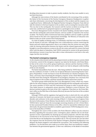 34   Nuclear Accident Independent Investigation Commission




     deciding what measures to take to protect nearby residents, but they were unable to carry
     out these functions.
        Although the intervention of the Kantei contributed to the worsening of the accident,
     the failure of the Secretariat of the Nuclear Emergency Response Headquarters to gather
     and share information concerning the development of the accident and the response was
     a significant factor. Additionally, the Regional Nuclear Emergency Response Team did not
     take the initiative in the local response to the accident, such as issuing the evacuation order.
     This was due to the earthquake, the tsunami and the nuclear accident occurring at the
     same time, and the lack of a prepared response to a prolonged, severe accident.
        The Crisis Management Center, located in the Kantei building, already had its hands
     full with the earthquake and tsunami disaster, and was unable to respond to the nuclear
     accident. The Nuclear Safety Commission had many problems and was unable to provide
     advice based on the their own organization’s knowledge. The Ministry of Education also
     failed to make use of the systems that it had prepared.
        At a time of rapidly escalating events, it is absolutely vital that every stream of informa-
     tion be shared in real time. Although there was a teleconference system connecting the
     Kantei and each related organization, there is no evidence that the system was used, espe-
     cially for sharing information between the Kantei and the related organizations. TEPCO
     brought its own teleconference system to the off-site center and used it to connect the head
     office with the plant in Fukushima. Had TEPCO connected its system to the government’s
     teleconference system it may have been able to share information in real time in the early
     stages, but this was not done.

     The Kantei’s emergency response
     As the situation deteriorated and the planned government accident response systems failed
     to function, control of the emergency response was taken by the Kantei, with Prime Minis-
     ter Kan at the center of an ad hoc group of politicians, advisors and the chairman of NISA.
     This group included people who were neither experts nor had an adequate understanding
     of the on-site situation.
        The Kantei had problems from the start. After being notified by TEPCO that the situation
     met the conditions of Article 15 of the Act on Special Measures Concerning Nuclear Emer-
     gency Preparedness, it took two hours to issue the Declaration of a Nuclear Emergency Situ-
     ation, a necessary step in launching the emergency response. In fact, Prime Minister Kan was
     not fully aware that issuing the “Declaration of an Emergency Situation” was a necessary first
     step in response to the accident, and those around him failed to advise him correctly.
        The Kantei group understood that the Crisis Management Center, which was respon-
     sible for the initial response, had their hands full dealing with the earthquake and tsunami.
     The senior members of NISA and NSC had joined the group in order to provide advice.
     They failed, however, to adequately answer questions, leading to a sense of distrust. This
     distrust reached its peak at the time of the Unit 1 explosion. From then on, the Prime Min-
     ister’s office on the fifth floor of the Kantei effectively became the front line of the accident
     response efforts.
        Although TEPCO and the regulators had agreed on how to deal with the vent and the
     injection of seawater, the Kantei was unaware of this, and intervened, resulting in further
     disorder and confusion. In the early morning of March 15, feeling a sense of urgency from
     the lack of information, Prime Minister Kan decided to visit the site himself. In response to
     TEPCO’s bid to “pull out” from the increasingly worsening situation at Unit 2, Prime Minis-
     ter Kan summoned President Shimizu to his office, where he rejected the withdrawal. Soon
     afterwards, the government decided to establish a government-TEPCO headquarters struc-
     ture in the head office of TEPCO.
        Throughout the course of this accident, the Prime Minister’s office was also central in
     decisions regarding the evacuation zones. Contingency plans called for the on-site head-
     quarters to have responsibility for drawing up evacuation proposals, with the duty being
     transferred to the Secretariat of the Nuclear Emergency Response Headquarters in the
     event that the on-site headquarters was unable to do so. This was exactly the case; but when
     the response from the Secretariat of the Nuclear Emergency Response Headquarters was
     delayed, the Kantei stepped in and ordered the evacuations. This resulted in the following
     problems: 1) as the decisions were made on an ad hoc basis, there was insufficient coopera-
     tion between the governmental agencies; 2) there was a deficiency in the details of evacuation
 