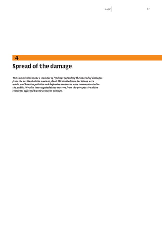 NAIIC   37




  4
Spread of the damage
The Commission made a number of findings regarding the spread of damages
from the accident at the nuclear plant. We studied how decisions were
made, and how the policies and defensive measures were communicated to
the public. We also investigated these matters from the perspective of the
residents affected by the accident damage.
 