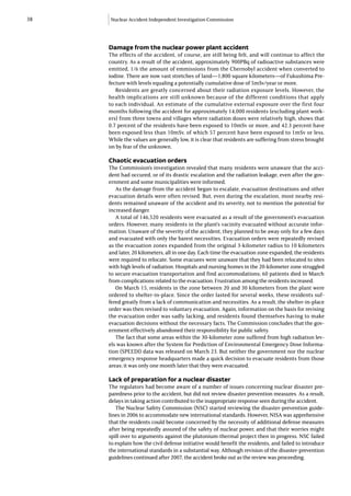 38   Nuclear Accident Independent Investigation Commission




     Damage from the nuclear power plant accident
     The effects of the accident, of course, are still being felt, and will continue to affect the
     country. As a result of the accident, approximately 900PBq of radioactive substances were
     emitted, 1/6 the amount of emmissions from the Chernobyl accident when converted to
     iodine. There are now vast stretches of land—1,800 square kilometers—of Fukushima Pre-
     fecture with levels equaling a potentially cumulative dose of 5mSv/year or more.
        Residents are greatly concerned about their radiation exposure levels. However, the
     health implications are still unknown because of the different conditions that apply
     to each individual. An estimate of the cumulative external exposure over the first four
     months following the accident for approximately 14,000 residents (excluding plant work-
     ers) from three towns and villages where radiation doses were relatively high, shows that
     0.7 percent of the residents have been exposed to 10mSv or more, and 42.3 percent have
     been exposed less than 10mSv, of which 57 percent have been exposed to 1mSv or less.
     While the values are generally low, it is clear that residents are suffering from stress brought
     on by fear of the unknown.

     Chaotic evacuation orders
     The Commission’s investigation revealed that many residents were unaware that the acci-
     dent had occured, or of its drastic escalation and the radiation leakage, even after the gov-
     ernment and some municipalities were informed.
        As the damage from the accident began to escalate, evacuation destinations and other
     evacuation details were often revised. But, even during the escalation, most nearby resi-
     dents remained unaware of the accident and its severity, not to mention the potential for
     increased danger.
        A total of 146,520 residents were evacuated as a result of the government’s evacuation
     orders. However, many residents in the plant’s vacinity evacuated without accurate infor-
     mation. Unaware of the severity of the accident, they planned to be away only for a few days
     and evacuated with only the barest necessities. Evacuation orders were repeatedly revised
     as the evacuation zones expanded from the original 3-kilometer radius to 10 kilometers
     and later, 20 kilometers, all in one day. Each time the evacuation zone expanded, the residents
     were required to relocate. Some evacuees were unaware that they had been relocated to sites
     with high levels of radiation. Hospitals and nursing homes in the 20-kilometer zone struggled
     to secure evacuation transportation and find accommodations; 60 patients died in March
     from complications related to the evacuation. Frustration among the residents increased.
        On March 15, residents in the zone between 20 and 30 kilometers from the plant were
     ordered to shelter-in-place. Since the order lasted for several weeks, these residents suf-
     fered greatly from a lack of communication and necessities. As a result, the shelter-in-place
     order was then revised to voluntary evacuation. Again, information on the basis for revising
     the evacuation order was sadly lacking, and residents found themselves having to make
     evacuation decisions without the necessary facts. The Commission concludes that the gov-
     ernment effectively abandoned their responsibility for public safety.
        The fact that some areas within the 30-kilometer zone suffered from high radiation lev-
     els was known after the System for Prediction of Environmental Emergency Dose Informa-
     tion (SPEEDI) data was released on March 23. But neither the government nor the nuclear
     emergency response headquarters made a quick decision to evacuate residents from those
     areas; it was only one month later that they were evacuated.

     Lack of preparation for a nuclear disaster
     The regulators had become aware of a number of issues concerning nuclear disaster pre-
     paredness prior to the accident, but did not review disaster prevention measures. As a result,
     delays in taking action contributed to the inappropriate response seen during the accident.
        The Nuclear Safety Commission (NSC) started reviewing the disaster-prevention guide-
     lines in 2006 to accommodate new international standards. However, NISA was apprehensive
     that the residents could become concerned by the necessity of additional defense measures
     after being repeatedly assured of the safety of nuclear power, and that their worries might
     spill over to arguments against the plutonium-thermal project then in progress. NSC failed
     to explain how the civil defense initiative would benefit the residents, and failed to introduce
     the international standards in a substantial way. Although revision of the disaster-prevention
     guidelines continued after 2007, the accident broke out as the review was proceeding.
 