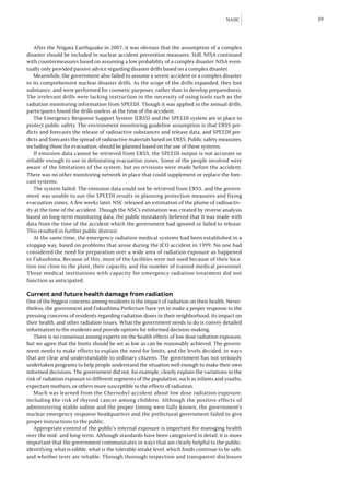 NAIIC     39



   After the Niigata Earthquake in 2007, it was obvious that the assumption of a complex
disaster should be included in nuclear accident prevention measures. Still, NISA continued
with countermeasures based on assuming a low probability of a complex disaster. NISA even-
tually only provided passive advice regarding disaster drills based on a complex disaster.
   Meanwhile, the government also failed to assume a severe accident or a complex disaster
in its comprehensive nuclear disaster drills. As the scope of the drills expanded, they lost
substance, and were performed for cosmetic purposes, rather than to develop preparedness.
The irrelevant drills were lacking instruction in the necessity of using tools such as the
radiation monitoring information from SPEEDI. Though it was applied in the annual drills,
participants found the drills useless at the time of the accident.
   The Emergency Response Support System (ERSS) and the SPEEDI system are in place to
protect public safety. The environment monitoring guideline assumption is that ERSS pre-
dicts and forecasts the release of radioactive substances and release data, and SPEEDI pre-
dicts and forecasts the spread of radioactive materials based on ERSS. Public safety measures,
including those for evacuation, should be planned based on the use of these systems.
   If emission data cannot be retrieved from ERSS, the SPEEDI output is not accurate or
reliable enough to use in delineating evacuation zones. Some of the people involved were
aware of the limitations of the system, but no revisions were made before the accident.
There was no other monitoring network in place that could supplement or replace the fore-
cast systems.
   The system failed. The emission data could not be retrieved from ERSS, and the govern-
ment was unable to use the SPEEDI results in planning protection measures and fixing
evacuation zones. A few weeks later, NSC released an estimation of the plume of radioactiv-
ity at the time of the accident. Though the NSC’s estimation was created by reverse analysis
based on long-term monitoring data, the public mistakenly believed that it was made with
data from the time of the accident which the government had ignored or failed to release.
This resulted in further public distrust.
   At the same time, the emergency radiation medical systems had been established in a
stopgap way, based on problems that arose during the JCO accident in 1999. No one had
considered the need for preparation over a wide area of radiation exposure as happened
in Fukushima. Because of this, most of the facilities were not used because of their loca-
tion too close to the plant, their capacity, and the number of trained medical personnel.
Those medical institutions with capacity for emergency radiation treatment did not
function as anticipated.

Current and future health damage from radiation
One of the biggest concerns among residents is the impact of radiation on their health. Never-
theless, the government and Fukushima Prefecture have yet to make a proper response to the
pressing concerns of residents regarding radiation doses in their neighborhood, its impact on
their health, and other radiation issues. What the government needs to do is convey detailed
information to the residents and provide options for informed decision-making.
   There is no consensus among experts on the health effects of low dose radiation exposure,
but we agree that the limits should be set as low as can be reasonably achieved. The govern-
ment needs to make efforts to explain the need for limits, and the levels decided, in ways
that are clear and understandable to ordinary citizens. The government has not seriously
undertaken programs to help people understand the situation well enough to make their own
informed decisions. The government did not, for example, clearly explain the variations in the
risk of radiation exposure to different segments of the population, such as infants and youths,
expectant mothers, or others more susceptible to the effects of radiation.
   Much was learned from the Chernobyl accident about low dose radiation exposure,
including the risk of thyroid cancer among children. Although the positive effects of
administering stable iodine and the proper timing were fully known, the government’s
nuclear emergency response headquarters and the prefectural government failed to give
proper instructions to the public.
   Appropriate control of the public’s internal exposure is important for managing health
over the mid- and long-term. Although standards have been categorized in detail, it is more
important that the government communicates in ways that are clearly helpful to the public:
identifying what is edible, what is the tolerable intake level, which foods continue to be safe,
and whether tests are reliable. Through thorough inspection and transparent disclosure
 
