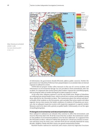 40                            Nuclear Accident Independent Investigation Commission



                                                                                                                Bq/m2
                                                                                   80km
                              Yamagata                                                                          3000K<
                                                          Miyagi
                              Prefecture                                                                        1000K-3000K
                                                          Prefecture                                            600K-1000K
                                                                                                                300K-600K
                                                                                                                100K-600K
                                                                                 60km                           60K-100K
                                                                                                                30K-60K
                                                                                                                10K-30K
                                                                                                                ≤10K
                                                                                                                Area not
                                                                                                                monitored


                                                                                       30km
                                                                                        20km

                                                                                                         Fukushima

                                                                                      ★
Map showing accumulated                                                                                  Daiichi
cesium-137 ▶                                                                                             Nuclear
From data collected by MEXT                                                                              Power Plant
                                        Fukushima Prefecture
on July 2, 2011




                              Tochigi
                              Pref.


                                                Ibaraki Pref.
                                                Ibaraki Pref.



                              of information, the government should efficiently address public concerns. Neither the
                              government nor Fukushima Prefecture have prepared plans to accumulate data on internal
                              exposure to radioactive cesium.
                                 TEPCO did not prepare worker safety measures in the case of a severe accident, and
                              information on environmental dosage was not provided to them immediately after the
                              accident. It is important that nuclear power plant workers’ exposure be controlled properly,
                              and securing the safety of workers during the accident response is critical.
                                 At the same time, radiation exposure is not the only health issue. People in Fukushima
                              are suffering from mental health issues, which evolved into a serious social problem among
                              those affected by the Chernobyl accident. The Commission places the mental and physi-
                              cal health of the residents as the first priority, and concludes that action needs to be taken
                              urgently. Surveys that monitor the health conditions of residents of Fukushima are neces-
                              sary, but an adequate inspection system with inspection equipment is urgently needed.
                              Measures need to be taken with a priority on public health. Unfortunately, we see few signs
                              of anything being done.

                              Prolonged environmental and decontamination issues
                              Once radioactive substances are released, they continue to affect the environment, and
                              must be effectively dealt with. Of all the issues from the accident, the Commission consid-
                              ers the problem of environmental pollution to be the least addressed. As is apparent from
                              the Chernobyl accident, radioactive fallout that spread over a broad area remains in moun-
                              tain and forest areas for many years, and their levels do not naturally diminish for many
                              decades. Wildfires, floods and other causes can spread contamination further.
                                 Rainfall flushes radioactive materials and creates relatively high dose locations
 