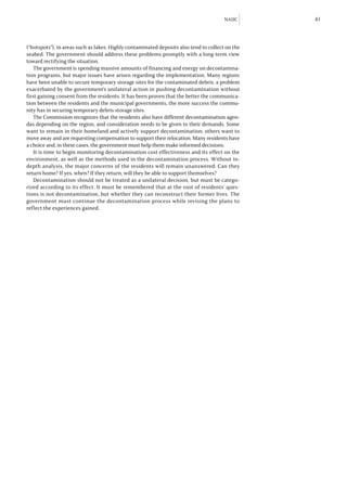 NAIIC     41



(“hotspots”), in areas such as lakes. Highly contaminated deposits also tend to collect on the
seabed. The government should address these problems promptly with a long-term view
toward rectifying the situation.
   The government is spending massive amounts of financing and energy on decontamina-
tion programs, but major issues have arisen regarding the implementation. Many regions
have been unable to secure temporary storage sites for the contaminated debris, a problem
exacerbated by the government’s unilateral action in pushing decontamination without
first gaining consent from the residents. It has been proven that the better the communica-
tion between the residents and the municipal governments, the more success the commu-
nity has in securing temporary debris storage sites.
   The Commission recognizes that the residents also have different decontamination agen-
das depending on the region, and consideration needs to be given to their demands. Some
want to remain in their homeland and actively support decontamination; others want to
move away and are requesting compensation to support their relocation. Many residents have
a choice and, in these cases, the government must help them make informed decisions.
   It is time to begin monitoring decontamination cost effectiveness and its effect on the
environment, as well as the methods used in the decontamination process. Without in-
depth analysis, the major concerns of the residents will remain unanswered: Can they
return home? If yes, when? If they return, will they be able to support themselves?
   Decontamination should not be treated as a unilateral decision, but must be catego-
rized according to its effect. It must be remembered that at the root of residents’ ques-
tions is not decontamination, but whether they can reconstruct their former lives. The
government must continue the decontamination process while revising the plans to
reflect the experiences gained.
 