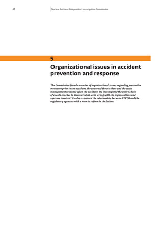 42   Nuclear Accident Independent Investigation Commission




     5
     Organizational issues in accident
     prevention and response
     The Commission found a number of organizational issues regarding preventive
     measures prior to the accident, the causes of the accident and the crisis
     management response after the accident. We investigated the entire chain
     of events in order to discover what went wrong with the organizations and
     systems involved. We also examined the relationship between TEPCO and the
     regulatory agencies with a view to reform in the future.
 