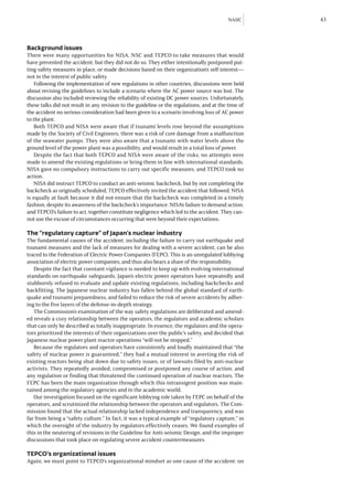 NAIIC      43



Background issues
There were many opportunities for NISA, NSC and TEPCO to take measures that would
have prevented the accident, but they did not do so. They either intentionally postponed put-
ting safety measures in place, or made decisions based on their organization’s self interest—
not in the interest of public safety.
   Following the implementation of new regulations in other countries, discussions were held
about revising the guidelines to include a scenario where the AC power source was lost. The
discussion also included reviewing the reliability of existing DC power sources. Unfortunately,
these talks did not result in any revision to the guideline or the regulations, and at the time of
the accident no serious consideration had been given to a scenario involving loss of AC power
to the plant.
   Both TEPCO and NISA were aware that if tsunami levels rose beyond the assumptions
made by the Society of Civil Engineers, there was a risk of core damage from a malfunction
of the seawater pumps. They were also aware that a tsunami with water levels above the
ground level of the power plant was a possibility, and would result in a total loss of power.
   Despite the fact that both TEPCO and NISA were aware of the risks, no attempts were
made to amend the existing regulations or bring them in line with international standards.
NISA gave no compulsory instructions to carry out specific measures, and TEPCO took no
action.
   NISA did instruct TEPCO to conduct an anti-seismic backcheck, but by not completing the
backcheck as originally scheduled, TEPCO effectively invited the accident that followed. NISA
is equally at fault because it did not ensure that the backcheck was completed in a timely
fashion, despite its awareness of the backcheck’s importance. NISA’s failure to demand action,
and TEPCO’s failure to act, together constitute negligence which led to the accident. They can-
not use the excuse of circumstances occurring that were beyond their expectations.

The “regulatory capture” of Japan’s nuclear industry
The fundamental causes of the accident, including the failure to carry out earthquake and
tsunami measures and the lack of measures for dealing with a severe accident, can be also
traced to the Federation of Electric Power Companies (FEPC). This is an unregulated lobbying
association of electric power companies, and thus also bears a share of the responsibility.
   Despite the fact that constant vigilance is needed to keep up with evolving international
standards on earthquake safeguards, Japan’s electric power operators have repeatedly and
stubbornly refused to evaluate and update existing regulations, including backchecks and
backfitting. The Japanese nuclear industry has fallen behind the global standard of earth-
quake and tsunami preparedness, and failed to reduce the risk of severe accidents by adher-
ing to the five layers of the defense-in-depth strategy.
   The Commission’s examination of the way safety regulations are deliberated and amend-
ed reveals a cozy relationship between the operators, the regulators and academic scholars
that can only be described as totally inappropriate. In essence, the regulators and the opera-
tors prioritized the interests of their organizations over the public’s safety, and decided that
Japanese nuclear power plant reactor operations “will not be stopped.”
   Because the regulators and operators have consistently and loudly maintained that “the
safety of nuclear power is guaranteed,” they had a mutual interest in averting the risk of
existing reactors being shut down due to safety issues, or of lawsuits filed by anti-nuclear
activists. They repeatedly avoided, compromised or postponed any course of action, and
any regulation or finding that threatened the continued operation of nuclear reactors. The
FEPC has been the main organization through which this intransigent position was main-
tained among the regulatory agencies and in the academic world.
   Our investigation focused on the significant lobbying role taken by FEPC on behalf of the
operators, and scrutinized the relationship between the operators and regulators. The Com-
mission found that the actual relationship lacked independence and transparency, and was
far from being a “safety culture.” In fact, it was a typical example of “regulatory capture,” in
which the oversight of the industry by regulators effectively ceases. We found examples of
this in the neutering of revisions in the Guideline for Anti-seismic Design, and the improper
discussions that took place on regulating severe accident countermeasures.

TEPCO’s organizational issues
Again, we must point to TEPCO’s organizational mindset as one cause of the accident: on
 