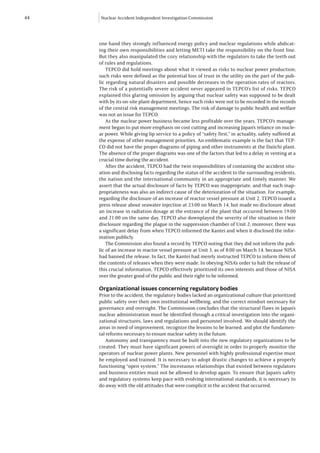 44   Nuclear Accident Independent Investigation Commission




     one hand they strongly influenced energy policy and nuclear regulations while abdicat-
     ing their own responsibilities and letting METI take the responsibility on the front line.
     But they also manipulated the cozy relationship with the regulators to take the teeth out
     of rules and regulations.
         TEPCO did hold meetings about what it viewed as risks to nuclear power production;
     such risks were defined as the potential loss of trust in the utility on the part of the pub-
     lic regarding natural disasters and possible decreases in the operation rates of reactors.
     The risk of a potentially severe accident never appeared in TEPCO’s list of risks. TEPCO
     explained this glaring omission by arguing that nuclear safety was supposed to be dealt
     with by its on-site plant department, hence such risks were not to be recorded in the records
     of the central risk management meetings. The risk of damage to public health and welfare
     was not an issue for TEPCO.
         As the nuclear power business became less profitable over the years, TEPCO’s manage-
     ment began to put more emphasis on cost cutting and increasing Japan’s reliance on nucle-
     ar power. While giving lip service to a policy of “safety first,” in actuality, safety suffered at
     the expense of other management priorities. An emblematic example is the fact that TEP-
     CO did not have the proper diagrams of piping and other instruments at the Daiichi plant.
     The absence of the proper diagrams was one of the factors that led to a delay in venting at a
     crucial time during the accident.
         After the accident, TEPCO had the twin responsibilities of containing the accident situ-
     ation and disclosing facts regarding the status of the accident to the surrounding residents,
     the nation and the international community in an appropriate and timely manner. We
     assert that the actual disclosure of facts by TEPCO was inappropriate, and that such inap-
     propriateness was also an indirect cause of the deterioration of the situation. For example,
     regarding the disclosure of an increase of reactor vessel pressure at Unit 2, TEPCO issued a
     press release about seawater injection at 23:00 on March 14, but made no disclosure about
     an increase in radiation dosage at the entrance of the plant that occurred between 19:00
     and 21:00 on the same day. TEPCO also downplayed the severity of the situation in their
     disclosure regarding the plague in the suppression chamber of Unit 2; moreover, there was
     a significant delay from when TEPCO informed the Kantei and when it disclosed the infor-
     mation publicly.
         The Commission also found a record by TEPCO noting that they did not inform the pub-
     lic of an increase in reactor vessel pressure at Unit 3, as of 8:00 on March 14, because NISA
     had banned the release. In fact, the Kantei had merely instructed TEPCO to inform them of
     the contents of releases when they were made. In obeying NISA’s order to halt the release of
     this crucial information, TEPCO effectively prioritized its own interests and those of NISA
     over the greater good of the public and their right to be informed.

     Organizational issues concerning regulatory bodies
     Prior to the accident, the regulatory bodies lacked an organizational culture that prioritized
     public safety over their own institutional wellbeing, and the correct mindset necessary for
     governance and oversight. The Commission concludes that the structural flaws in Japan’s
     nuclear administration must be identified through a critical investigation into the organi-
     zational structures, laws and regulations and personnel involved. We should identify the
     areas in need of improvement, recognize the lessons to be learned, and plot the fundamen-
     tal reforms necessary to ensure nuclear safety in the future.
        Autonomy and transparency must be built into the new regulatory organizations to be
     created. They must have significant powers of oversight in order to properly monitor the
     operators of nuclear power plants. New personnel with highly professional expertise must
     be employed and trained. It is necessary to adopt drastic changes to achieve a properly
     functioning “open system.” The incestuous relationships that existed between regulators
     and business entities must not be allowed to develop again. To ensure that Japan’s safety
     and regulatory systems keep pace with evolving international standards, it is necessary to
     do away with the old attitudes that were complicit in the accident that occurred.
 