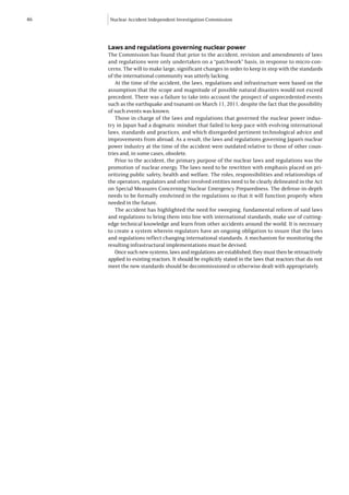 46   Nuclear Accident Independent Investigation Commission




     Laws and regulations governing nuclear power
     The Commission has found that prior to the accident, revision and amendments of laws
     and regulations were only undertaken on a “patchwork” basis, in response to micro-con-
     cerns. The will to make large, significant changes in order to keep in step with the standards
     of the international community was utterly lacking.
        At the time of the accident, the laws, regulations and infrastructure were based on the
     assumption that the scope and magnitude of possible natural disasters would not exceed
     precedent. There was a failure to take into account the prospect of unprecedented events
     such as the earthquake and tsunami on March 11, 2011, despite the fact that the possibility
     of such events was known.
        Those in charge of the laws and regulations that governed the nuclear power indus-
     try in Japan had a dogmatic mindset that failed to keep pace with evolving international
     laws, standards and practices, and which disregarded pertinent technological advice and
     improvements from abroad. As a result, the laws and regulations governing Japan’s nuclear
     power industry at the time of the accident were outdated relative to those of other coun-
     tries and, in some cases, obsolete.
        Prior to the accident, the primary purpose of the nuclear laws and regulations was the
     promotion of nuclear energy. The laws need to be rewritten with emphasis placed on pri-
     oritizing public safety, health and welfare. The roles, responsibilities and relationships of
     the operators, regulators and other involved entities need to be clearly delineated in the Act
     on Special Measures Concerning Nuclear Emergency Preparedness. The defense-in-depth
     needs to be formally enshrined in the regulations so that it will function properly when
     needed in the future.
        The accident has highlighted the need for sweeping, fundamental reform of said laws
     and regulations to bring them into line with international standards, make use of cutting-
     edge technical knowledge and learn from other accidents around the world. It is necessary
     to create a system wherein regulators have an ongoing obligation to insure that the laws
     and regulations reflect changing international standards. A mechanism for monitoring the
     resulting infrastructural implementations must be devised.
        Once such new systems, laws and regulations are established, they must then be retroactively
     applied to existing reactors. It should be explicitly stated in the laws that reactors that do not
     meet the new standards should be decommissioned or otherwise dealt with appropriately.
 