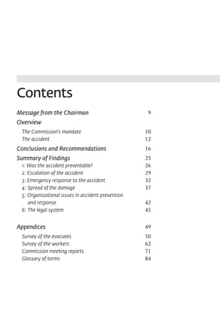 Contents
Message from the Chairman	                           9
Overview
	 The Commission's mandate	                         10
	 The accident	                                     12
Conclusions and Recommendations	                    16
Summary of Findings	                                25
	 1: Was the accident preventable?	                 26
	 2: Escalation of the accident	                    29
	 3: Emergency response to the accident	            32
	 4: Spread of the damage	                          37
	 5: Organizational issues in accident prevention
	    and response	                                  42
	 6: The legal system	                              45

Appendices	                                         49
	   Survey of the evacuees	                         50
	   Survey of the workers	                          62
	   Commission meeting reports	                     71
	   Glossary of terms	                              84
 