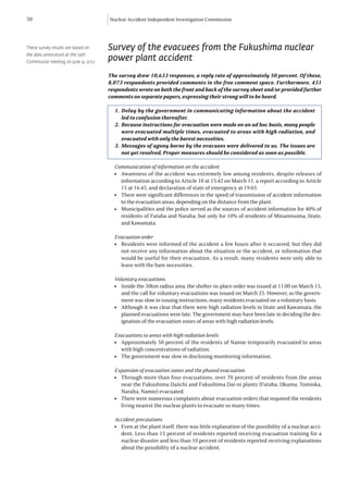 50                                   Nuclear Accident Independent Investigation Commission




These survey results are based on    Survey of the evacuees from the Fukushima nuclear
the data announced at the 19th
Commission meeting on June 9, 2012
                                     power plant accident
                                     The survey drew 10,633 responses, a reply rate of approximately 50 percent. Of these,
                                     8,073 respondents provided comments in the free comment space. Furthermore, 431
                                     respondents wrote on both the front and back of the survey sheet and/or provided further
                                     comments on separate papers, expressing their strong will to be heard.

                                       1.	 Delay by the government in communicating information about the accident
                                           led to confusion thereafter.
                                       2.	 Because instructions for evacuation were made on an ad hoc basis, many people
                                           were evacuated multiple times, evacuated to areas with high radiation, and
                                           evacuated with only the barest necessities.
                                       3.	 Messages of agony borne by the evacuees were delivered to us. The issues are
                                           not yet resolved. Proper measures should be considered as soon as possible.

                                       Communication of information on the accident
                                       l	 Awareness of the accident was extremely low among residents, despite releases of
                                          information according to Article 10 at 15:42 on March 11, a report according to Article
                                          15 at 16:45, and declaration of state of emergency at 19:03.
                                       l	 There were significant differences in the speed of transmission of accident information
                                          to the evacuation areas, depending on the distance from the plant.
                                       l	 Municipalities and the police served as the sources of accident information for 40% of
                                          residents of Futaba and Naraha, but only for 10% of residents of Minamisoma, Iitate,
                                          and Kawamata.

                                       Evacuation order
                                       l	 Residents were informed of the accident a few hours after it occurred, but they did
                                          not receive any information about the situation or the accident, or information that
                                          would be useful for their evacuation. As a result, many residents were only able to
                                          leave with the bare necessities.

                                       Voluntary evacuations
                                       l	 Inside the 30km radius area, the shelter-in-place order was issued at 11:00 on March 15,
                                          and the call for voluntary evacuations was issued on March 25. However, as the govern-
                                          ment was slow in issuing instructions, many residents evacuated on a voluntary basis.
                                       l	 Although it was clear that there were high radiation levels in Iitate and Kawamata, the
                                          planned evacuations were late. The government may have been late in deciding the des-
                                          ignation of the evacuation zones of areas with high radiation levels.

                                       Evacuations to areas with high radiation levels
                                       l	 Approximately 50 percent of the residents of Namie temporarily evacuated to areas
                                          with high concentrations of radiation.
                                       l	 The government was slow in disclosing monitoring information.

                                       Expansion of evacuation zones and the phased evacuation
                                       l	 Through more than four evacuations, over 70 percent of residents from the areas
                                          near the Fukushima Daiichi and Fukushima Dai-ni plants (Futaba, Okuma, Tomioka,
                                          Naraha, Namie) evacuated.
                                       l	 There were numerous complaints about evacuation orders that required the residents
                                          living nearest the nuclear plants to evacuate so many times.

                                       Accident precautions
                                       l	 Even at the plant itself, there was little explanation of the possibility of a nuclear acci-
                                          dent. Less than 15 percent of residents reported receiving evacuation training for a
                                          nuclear disaster and less than 10 percent of residents reported receiving explanations
                                          about the possibility of a nuclear accident.
 