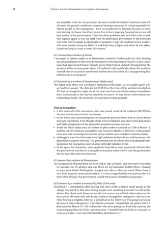 54   Nuclear Accident Independent Investigation Commission




           my valuables with me. In particular, because records of medical treatment were left
           at home, my parents’ conditions worsened during evacuation. It is hard especially for
           elderly people to flee unprepared. I have no attachment to Tomioka because we were
           only renting the house, but if we cannot live in the temporary housing forever, we will
           lose a place to live permanently. There are other problems, too. So I want to be on wel-
           fare support again. It was not staff from the prefectural government or the town hall
           who were there to guide us during the evacuation, it was the medical service workers
           who were usually seeing my father. It took half a day to figure out where he was taken.
           It took too long to create a roster of evacuees.”

      (iv) Comment by a resident of Namie:
      “I managed to spend a night in an elementary school in Tsushima district after hearing
          an announcement in the town gymnasium in the morning of March 12 that a tsu-
          nami had approached Namie-Higashi Junior High School, instead of being told of the
          accident at the nuclear power plant. If I had been told specifically about the accident,
          I would have evacuated to somewhere further than Tsushima. It is disappointing that
          information was not given.”

      (v) Comment by a resident of Minamisoma’s Odaka ward:
      “We didn’t know there was a hydrogen explosion at the plant, so we couldn’t guess why
          we had to evacuate. The director (of TEPCO) at the time of the accident recalled on
          TV that he thought he might die at the time, but that sort of information should have
          been announced to the nearby residents instantly. In any event, information was
          released too slowly. The residents have not been treated properly.”


      Time of evacuation
      l	 A few hours after the evacuation order was issued, most of the residents (80-90%) in
          the evacuation zones started to evacuate.
       l	 In the 30km area surrounding the nuclear power plant residents had no choice but to
          evacuate voluntarily. Even though a high level of radiation was observed in Kawamata
          and Iitate, designation of the planned evacuation area was delayed.
      l	 Inside the 30km radius area, the shelter-in-place order was issued at 11:00 on March 15,
          and the call for voluntary evacuations was issued on March 25. However, as the govern-
          ment was slow in issuing instructions, many residents evacuated on a voluntary basis.
      l	 Although it was clear that there were high radiation levels in Iitate and Kawamata, the
          planned evacuations were late. The government may have been late in deciding the des-
          ignation of the evacuation zones of areas with high radiation levels.
       l	 In the space for comments, some residents from these areas expressed criticism that
          the government was slow in issuing the evacuation order or even that the government
          did not issue the order for their area.

      (i) Comment by a resident of Minamisoma
      “In Haramachi in Minamisoma, we were told to ‘stay at home,’ and were never once told
          to evacuate. On TV, all they said was ‘there are no immediate health effects,’ making
          us even more afraid. Nothing has changed since the accident occurred. When there is
          very little progress in decontamination, it is too strange that the evacuation order has
          been lifted already. The government should think more about the local people.”

      (ii) Comment by a resident in Kawauchi (20km-30 km area)
      “On March 11, immediately after hearing first news of the accident, many people in the
          village evacuated to this area. Young people were emailing ‘evacuate’ to each other,
          almost like chain mail. However, we did not receive any official information on the
          evacuation. We were only told to stay indoors through the emergency radio system.
          After hearing a neighbor who has a policeman in his family say, ‘I’m going to evacuate
          because it seems dangerous,’ I decided to evacuate. I heard that the police had left
          Kawauchi by March 14. The volunteers who were giving out food had used up the
          remaining gasoline for their transportation. I wanted them to help us evacuate as
          early as possible. I can only think that they abandoned us.”
 