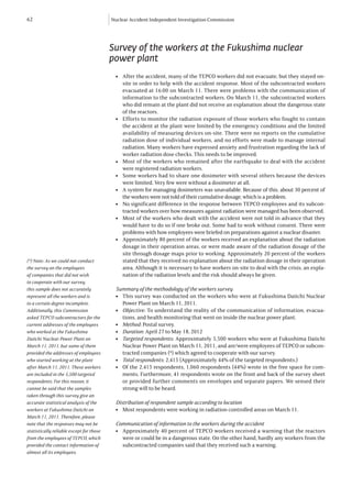 62                                        Nuclear Accident Independent Investigation Commission




                                          Survey of the workers at the Fukushima nuclear
                                          power plant
                                            	 After the accident, many of the TEPCO workers did not evacuate, but they stayed on-
                                            l


                                              site in order to help with the accident response. Most of the subcontracted workers
                                              evacuated at 16:00 on March 11. There were problems with the communication of
                                              information to the subcontracted workers. On March 11, the subcontracted workers
                                              who did remain at the plant did not receive an explanation about the dangerous state
                                              of the reactors.
                                            	 Efforts to monitor the radiation exposure of those workers who fought to contain
                                            l


                                              the accident at the plant were limited by the emergency conditions and the limited
                                              availability of measuring devices on-site. There were no reports on the cumulative
                                              radiation dose of individual workers, and no efforts were made to manage internal
                                              radiation. Many workers have expressed anxiety and frustration regarding the lack of
                                              worker radiation dose checks. This needs to be improved.
                                            	 Most of the workers who remained after the earthquake to deal with the accident
                                            l


                                              were registered radiation workers.
                                            	 Some workers had to share one dosimeter with several others because the devices
                                            l


                                              were limited. Very few were without a dosimeter at all.
                                            	 A system for managing dosimeters was unavailable. Because of this, about 30 percent of
                                            l


                                              the workers were not told of their cumulative dosage, which is a problem.
                                            	 No significant difference in the response between TEPCO employees and its subcon-
                                            l


                                              tracted workers over how measures against radiation were managed has been observed.
                                            	 Most of the workers who dealt with the accident were not told in advance that they
                                            l


                                              would have to do so if one broke out. Some had to work without consent. There were
                                              problems with how employees were briefed on preparations against a nuclear disaster.
                                            	 Approximately 80 percent of the workers received an explanation about the radiation
                                            l


                                              dosage in their operation areas, or were made aware of the radiation dosage of the
                                              site through dosage maps prior to working. Approximately 20 percent of the workers
(*) Note: As we could not conduct             stated that they received no explanation about the radiation dosage in their operation
the survey on the employees                   area. Although it is necessary to have workers on-site to deal with the crisis, an expla-
of companies that did not wish                nation of the radiation levels and the risk should always be given.
to cooperate with our survey,
this sample does not accurately             Summary of the methodology of the workers survey
represent all the workers and is            l	 This survey was conducted on the workers who were at Fukushima Daiichi Nuclear
to a certain degree incomplete.                Power Plant on March 11, 2011.
Additionally, this Commission               l	 Objective: To understand the reality of the communication of information, evacua-
asked TEPCO subcontractors for the             tions, and health monitoring that went on inside the nuclear power plant.
current addresses of the employees          l	 Method: Postal survey.
who worked at the Fukushima                 l	 Duration: April 27 to May 18, 2012
Daiichi Nuclear Power Plant on              l	 Targeted respondents: Approximately 5,500 workers who were at Fukushima Daiichi
March 11, 2011, but some of them               Nuclear Power Plant on March 11, 2011, and are/were employees of TEPCO or subcon-
provided the addresses of employees            tracted companies (*) which agreed to cooperate with our survey.
who started working at the plant            l	 Total respondents: 2,415 (Approximately 44% of the targeted respondents.)
after March 11, 2011. These workers         l	 Of the 2,415 respondents, 1,060 respondents (44%) wrote in the free space for com-
are included in the 5,500 targeted             ments. Furthermore, 41 respondents wrote on the front and back of the survey sheet
respondents. For this reason, it               or provided further comments on envelopes and separate papers. We sensed their
cannot be said that the samples                strong will to be heard.
taken through this survey give an
accurate statistical analysis of the        Distribution of respondent sample according to location
workers at Fukushima Daiichi on             l	 Most respondents were working in radiation controlled areas on March 11.
March 11, 2011. Therefore, please
note that the responses may not be          Communication of information to the workers during the accident
statistically reliable except for those     l	 Approximately 40 percent of TEPCO workers received a warning that the reactors
from the employees of TEPCO, which             were or could be in a dangerous state. On the other hand, hardly any workers from the
provided the contact information of            subcontracted companies said that they received such a warning.
almost all its employees.
 