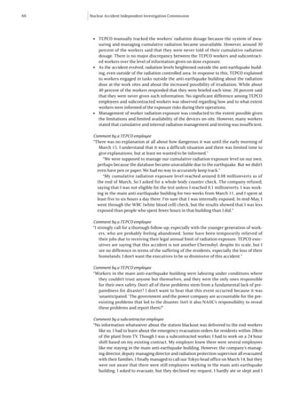 66   Nuclear Accident Independent Investigation Commission




      l   	 TEPCO manually tracked the workers’ radiation dosage because the system of mea-
            suring and managing cumulative radiation became unavailable. However, around 30
            percent of the workers said that they were never told of their cumulative radiation
            dosage. There is no major discrepancy between the TEPCO workers and subcontract-
            ed workers over the level of information given on dose exposure.
      l   	 As the accident evolved, radiation levels heightened outside the anti-earthquake build-
            ing, even outside of the radiation controlled area. In response to this, TEPCO explained
            to workers engaged in tasks outside the anti-earthquake building about the radiation
            dose at the work sites and about the increased possibility of irradiation. While about
            40 percent of the workers responded that they were briefed each time, 20 percent said
            that they were never given such information. No significant difference among TEPCO
            employees and subcontracted workers was observed regarding how and to what extent
            workers were informed of the exposure risks during their operations.
      l   	 Management of worker radiation exposure was conducted to the extent possible given
            the limitations and limited availability of the devices on-site. However, many workers
            stated that cumulative and internal radiation management and testing was insufficient.

      Comment by a TEPCO employee
      “There was no explanation at all about how dangerous it was until the early morning of
         March 15. I understand that it was a difficult situation and there was limited time to
         give explanations, but at least we wanted to be informed.”
           “We were supposed to manage our cumulative radiation exposure level on our own,
        perhaps because the database became unavailable due to the earthquake. But we didn’t
        even have pen or paper. We had no way to accurately keep track.”
           “My cumulative radiation exposure level reached around 0.08 millisieverts as of
        the end of March, So I asked for a whole body counter check. The company refused,
        saying that I was not eligible for the test unless I reached 0.1 millisieverts. I was work-
        ing in the main anti-earthquake building for two weeks from March 11, and I spent at
        least five to six hours a day there. I’m sure that I was internally exposed. In mid-May, I
        went through the WBC (white blood cell) check, but the results showed that I was less
        exposed than people who spent fewer hours in that building than I did.”

      Comment by a TEPCO employee
      “I strongly call for a thorough follow-up, especially with the younger generation of work-
          ers, who are probably feeling abandoned. Some have been temporarily relieved of
          their jobs due to receiving their legal annual limit of radiation exposure. TEPCO exec-
          utives are saying that this accident is not another Chernobyl, despite its scale, but I
          see no difference in terms of the suffering of the residents, especially the loss of their
          homelands. I don’t want the executives to be so dismissive of this accident.”

      Comment by a TEPCO employee
      “Workers in the main anti-earthquake building were laboring under conditions where
        they couldn’t trust anyone but themselves, and they were the only ones responsible
        for their own safety. Don’t all of these problems stem from a fundamental lack of pre-
        paredness for disaster? I don’t want to hear that this event occurred because it was
        ‘unanticipated.’ The government and the power company are accountable for the pre-
        existing problems that led to the disaster. Isn’t it also NAIIC’s responsibility to reveal
        these problems and report them?”

      Comment by a subcontractor employee
      “No information whatsoever about the station blackout was delivered to the end-workers
        like us. I had to learn about the emergency evacuation orders for residents within 20km
        of the plant from TV. Though I was a subcontracted worker, I had to work on a 24 hour
        shift based on my existing contract. My employer knew there were several employees
        like me staying in the main anti-earthquake building. However, the company’s manag-
        ing director, deputy managing director and radiation protection supervisor all evacuated
        with their families. I finally managed to call our Tokyo head office on March 14, but they
        were not aware that there were still employees working in the main anti-earthquake
        building. I asked to evacuate, but they declined my request. I hardly ate or slept and I
 