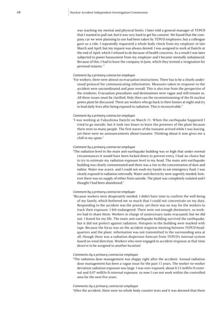 68   Nuclear Accident Independent Investigation Commission




         was reaching my mental and physical limits. I later told a general manager of TEPCO
         that I wanted to pull out, but it was very hard to get his consent. We found that the com-
         pany car we were planning to use had been taken by TEPCO employees, but a colleague
         gave us a ride. I repeatedly requested a whole body check from my employer in late
         March and April, but my request was always denied. I was assigned to work at Daiichi at
         the end of April, which I refused to do because of health concerns. As a result I was later
         subjected to power harassment from my employer and I became mentally unbalanced.
         Because of this, I had to leave the company in June, which they termed a ‘resignation for
         personal reasons.’”

      Comment by a primary contractor employee
      “For workers, there were almost no evacuation instructions. There has to be a clearly under-
         stood protocol for communicating information. Measures taken in response to the
         accident were uncoordinated and poor overall. This is also true from the perspective of
         the residents. Evacuation procedures and destinations were vague and still remain so.
         All these issues must be clarified. Only then can the recommissioning of the Oi nuclear
         power plant be discussed. There are workers who go back to their homes at night and try
         to lead daily lives after being exposed to radiation. This is inconceivable.”

      Comment by a primary contractor employee
      “I was working at Fukushima Daiichi on March 11. When the earthquake happened I
         tried to go outside, but it took two hours to leave the premises of the plant because
         there were so many people. The first waves of the tsunami arrived while I was leaving,
         yet there were no announcements about tsunami. Thinking about it now gives me a
         chill in my spine.”

      Comment by a primary contractor employee
      “The radiation level in the main anti-earthquake building was so high that under normal
         circumstances it would have been locked down to prevent entry. I had no choice but
         to try to estimate my radiation exposure level in my head. The main anti-earthquake
         building was clearly contaminated and there was a rise in the concentration of dust and
         iodine. Water was scarce, and I could not wash my hands to eat emergency food. I was
         clearly exposed to radiation internally. Water and electricity were urgently needed, how-
         ever there was no supply of either from outside. The plant was completely isolated and I
         thought I had been abandoned.”

      Comment by a primary contractor employee
      “Because workers were desperately needed, I didn’t have time to confirm the well-being
         of my family, which bothered me so much that I could not concentrate on my duty.
         Responding to the accident was the priority, yet there was no way for the workers to
         track their exposure. I felt endangered. There were not enough dosimeters, so work-
         ers had to share them. Workers in charge of unnecessary tasks evacuated, but we did
         not. I feared for my life. The main anti-earthquake building survived the earthquake,
         but it did not protect against radiation. Hotspots in the building were marked with
         tape. Because the focus was on the accident response meeting between TEPCO head-
         quarters and the plant, information was not transmitted to the surrounding area at
         all, though there was a radiation dispersion forecast from TEPCO’s internal system
         based on wind direction. Workers who were engaged in accident response at that time
         deserve to be assigned to another location!

      Comments by a primary contractor employee
      “The radiation dose management was sloppy right after the accident. Annual radiation
        dose management has been a vague issue for the past 15 years. The worker-to-worker
        deviation radiation exposure was large. I was over-exposed, about 0.15 milliSv/h exter-
        nal and 0.07 milliSv/h internal exposure, so now I can not work within the controlled
        area for the next five years.

      Comments by a primary contractor employee
      “After the accident, there were no whole body counter tests and it was deemed that there
 