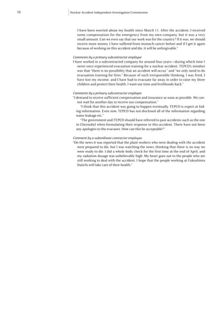 70   Nuclear Accident Independent Investigation Commission




         I have been worried about my health since March 11. After the accident, I received
         some compensation for the emergency from my own company, but it was a very
         small amount. Can we even say that our work was for the country? If it was, we should
         receive more money. I have suffered from stomach cancer before and if I get it again
         because of working on this accident and die, it will be unforgivable.”

      Comments by a primary subcontractor employee
      I have worked in a subcontracted company for around four years—during which time I
         never once experienced evacuation training for a nuclear accident. TEPCO’s mindset
         was that “there is no possibility that an accident will occur,” and “we only need to do
         evacuation training for fires.” Because of such irresponsible thinking, I was fired, I
         have lost my income, and I have had to evacuate far away in order to raise my three
         children and protect their health. I want our time and livelihoods back.”

      Comments by a primary subcontractor employee
      “I demand to receive sufficient compensation and insurance as soon as possible. We can-
          not wait for another day to receive our compensation.”
            “I think that this accident was going to happen eventually. TEPCO is expert at hid-
         ing information. Even now, TEPCO has not disclosed all of the information regarding
         water leakage etc.”
            “The government and TEPCO should have referred to past accidents such as the one
         in Chernobyl when formulating their response to this accident. There have not been
         any apologies to the evacuees. How can this be acceptable?”

      Comment by a subordinate contractor employee
      “On the news it was reported that the plant workers who were dealing with the accident
        were prepared to die, but I was watching the news, thinking that there is no way we
        were ready to die. I did a whole body check for the first time at the end of April, and
        my radiation dosage was unbelievably high. My heart goes out to the people who are
        still working to deal with the accident. I hope that the people working at Fukushima
        Daiichi will take care of their health.”
 