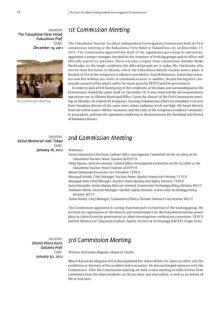 72                             Nuclear Accident Independent Investigation Commission




                 Location:     1st Commission Meeting
The Fukushima View Hotel,
          Fukushima Pref.
                    Date:      The Fukushima Nuclear Accident Independent Investigation Commission held its first
        December 19, 2011      commission meeting at the Fukushima View Hotel in Fukushima city on December 19,
                               2011. The Commission approved the draft of the regulations governing its operations,
                               appointed a project manager, decided on the structure of working groups and its office and
                               officially started its activities. There was also a report from commission member Reiko
                               Hachisuka, on the tough conditions the affected people are in today. Ms. Hachisuka, who
                               moved from her home in Okuma, where the Fukushima Daiichi nuclear power plant is
                               located, to live in the temporary residences provided in Aizu Wakamatsu, stated that evacu-
                               ees now live without any sense of emotional security or stability, despite having been con-
                               tinually assured of the plant’s safety for many years by TEPCO and the government.
                                  In order to gain a first-hand grasp of the conditions at the plant and surrounding area, the
                               Commission visited the plant itself on December 18. It also observed the decontamination
                               operations run by Okuma Municipal Office. Upon the closure of the first Commission meet-
1st Commission Meeting         ing on Monday, we visited the temporary housing in Kawamata which accomodates evacuees
                               from Yamakiya district of the same town, where radiation levels are high. We heard directly
                               from the town’s mayor, Michio Furukawa, and the chair of the temporary residence communi-
                               ty association, and saw the operations underway to decontaminate the farmland and forests
                               of Yamakiya district.



                  Location:
Keisei Memorial Hall, Tokyo
                               2nd Commission Meeting
                       Date:
          January 16, 2012     Witnesses:
                               Yotaro Hatamura, Chairman, Cabinet Office Investigation Committee on the Accident at the
                               	 Fukushima Nuclear Power Stations of TEPCO
                               Shinji Ogawa, Director General, Cabinet Office Investigation Committee on the Accident at the
                               	 Fukushima Nuclear Power Stations of TEPCO
                               Masao Yamazaki, Executive Vice President, TEPCO
                               Masayuki Ishida, Chief Manager, Nuclear Power Quality Inspection Division, TEPCO
                               Masayuki Ono, Chief Manager, Nuclear Power Quality and Safety Division, TEPCO
                               Itaru Watanabe, Senior Deputy Director–General, Science and Technology Policy Division, MEXT
                               Yoshinari Akeno, Division Manager, Nuclear Safety Division, Science and Technology Policy 		
                               	 Division, MEXT
                               Tadao Kanda, Chief Manager, Evaluation of Policy Division, Minister’s Secretariat, MEXT

                               The Commission appointed its acting chairman and co-chairman of the working group. We
                               received an explanation of the interim and initial reports on the Fukushima nuclear power
                               plant accident from the government accident investigation-verification committee, TEPCO
                               and the Ministry of Education, Culture, Sports, Science & Technology (MEXT), respectively.



                   Location:
         Shimin Plaza Kazo,
                               3rd Commission Meeting
              Saitama Pref.
                      Date:    Witness: Katsutaka Idogawa, Mayor of Futaba.
           January 30, 2012
                               Mayor Katsutaka Idogawa of Futaba explained the status before the plant accident and the
                               conditions at the time of the accident and evacuation. He also exchanged opinions with the
                               Commission. After the Commission meeting, we held a town meeting in order to hear fresh
                               comments from the town residents on the accident and evacuation, as well as on details of
                               life as evacuees.
 