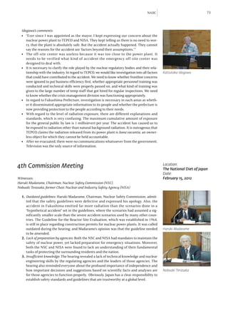 NAIIC                               73



  Idogawa’s comments:
  l	 “Ever since I was appointed as the mayor, I kept expressing our concern about the
     nuclear power plant to TEPCO and NISA. They kept telling us there is no need to wor-
     ry, that the plant is absolutely safe. But the accident actually happened. They cannot
     say the reasons for the accident are ‘factors beyond their assumptions.’”
  l	 The off-site center was useless because it was too close to the power plant. It
     needs to be verified what kind of accident the emergency off-site center was
     designed to deal with.
  l	 It is necessary to clarify the role played by the nuclear regulatory bodies and their rela-
     tionship with the industry. In regard to TEPCO, we would like investigation into all factors   Katsutaka Idogawa
     that could have contributed to the accident. We need to know whether frontline concerns
     were ignored to put business efficiency first, whether appropriate personnel training was
     conducted and technical skills were properly passed on, and what kind of training was
     given to the large number of temp staff that got hired for regular inspections. We need
     to know whether the crisis management division was functioning appropriately.
  l	 In regard to Fukushima Prefecture, investigation is necessary in such areas as wheth-
     er it disseminated appropriate information to its people and whether the prefecture is
     now providing protection to the people according to their needs.
  l	 With regard to the level of radiation exposure, there are different explanations and
     standards, which is very confusing. The maximum cumulative amount of exposure
     for the general public by law is 1 millisievert per year. The accident has caused us to
     be exposed to radiation other than natural background radiation. It is outrageous that
     TEPCO claims the radiation released from its power plant is bona vacantia, an owner-
     less object for which they cannot be held accountable.
  l	 After we evacuated, there were no communications whatsoever from the government.
     Television was the only source of information.




4th Commission Meeting                                                                              Location:
                                                                                                    The National Diet of Japan
                                                                                                    Date:
Witnesses:                                                                                          February 15, 2012
Haruki Madarame, Chairman, Nuclear Safety Commission (NSC),
Nobuaki Terasaka, former Chair, Nuclear and Industry Safety Agency (NISA)

  1.	 Outdated guidelines: Haruki Madarame, Chairman, Nuclear Safety Commission, admit-
      ted that the safety guidelines were defective and expressed his apology. Also, the
      accident in Fukushima emitted far more radiation than the scenarios done in a
      “hypothetical accident” set in the guidelines, where the scenarios had assumed a sig-
      nificantly smaller scale than the severe accident scenarios used by many other coun-
      tries. The Guideline for the Reactor Site Evaluation, which was established in 1964,
      is still in place regarding construction permits for nuclear power plants. It was called
      outdated during the hearing, and Madarame’s opinion was that the guideline needed             Haruki Madarame
      to be amended.
  2.	 Lack of preparation by agencies: Both the NSC and NISA had mandates to maintain the
      safety of nuclear power, yet lacked preparation for emergency situations. Moreover,
      both the NSC and NISA were found to lack an understanding of their fundamental
      tasks of protecting the surrounding residents and the nation.
  3.	 Insufficient knowledge: The hearing revealed a lack of technical knowledge and nuclear
      engineering skills by the regulating agencies and the leaders of those agencies. The
      hearing also reminded everyone about the profound importance of independence and
      how important decisions and suggestions based on scientific facts and analyses are            Nobuaki Terasaka
      for those agencies to function properly. Obviously, Japan has a clear responsibility to
      establish safety standards and guidelines that are trustworthy at a global level.
 