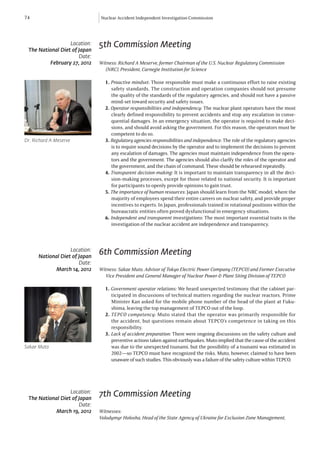 74                             Nuclear Accident Independent Investigation Commission




                  Location:    5th Commission Meeting
 The National Diet of Japan
                      Date:
         February 27, 2012     Witness: Richard A Meserve, former Chairman of the U.S. Nuclear Regulatory Commission 		
                               	 (NRC), President, Carnegie Institution for Science

                                 1. Proactive mindset: Those responsible must make a continuous effort to raise existing
                                    safety standards. The construction and operation companies should not presume
                                    the quality of the standards of the regulatory agencies, and should not have a passive
                                    mind-set toward security and safety issues.
                                 2. Operator responsibilities and independency: The nuclear plant operators have the most
                                    clearly defined responsibility to prevent accidents and stop any escalation in conse-
                                    quential damages. In an emergency situation, the operator is required to make deci-
                                    sions, and should avoid asking the government. For this reason, the operators must be
                                    competent to do so.
Dr. Richard A Meserve            3. Regulatory agencies responsibilities and independence: The role of the regulatory agencies
                                    is to require sound decisions by the operator and to implement the decisions to prevent
                                    any escalation of damages. The agencies must maintain independence from the opera-
                                    tors and the government. The agencies should also clarlfy the roles of the operator and
                                    the government, and the chain of command. These should be rehearsed repeatedly.
                                 4. Transparent decision-making: It is important to maintain transparency in all the deci-
                                    sion-making processes, except for those related to national security. It is important
                                    for participants to openly provide opinions to gain trust.
                                 5. The importance of human resources: Japan should learn from the NRC model, where the
                                    majority of employees spend their entire careers on nuclear safety, and provide proper
                                    incentives to experts. In Japan, professionals trained in rotational positions within the
                                    bureaucratic entities often proved dysfunctional in emergency situations.
                                 6. Independent and transparent investigations: The most important essential traits in the
                                    investigation of the nuclear accident are independence and transparency.



                   Location:
      National Diet of Japan
                               6th Commission Meeting
                       Date:
            March 14, 2012     Witness: Sakae Muto, Advisor of Tokyo Electric Power Company (TEPCO) and Former Executive 	
                               	 Vice President and General Manager of Nuclear Power & Plant Siting Division of TEPCO

                                 1. Government-operator relations: We heard unexpected testimony that the cabinet par-
                                    ticipated in discussions of technical matters regarding the nuclear reactors. Prime
                                    Minister Kan asked for the mobile phone number of the head of the plant at Fuku-
                                    shima, leaving the top management of TEPCO out of the loop.
                                 2. TEPCO competency: Muto stated that the operator was primarily responsible for
                                    the accident, but questions remain about TEPCO’s competence in taking on this
                                    responsibility.
                                 3. Lack of accident preparation: There were ongoing discussions on the safety culture and
                                    preventive actions taken against earthquakes. Muto implied that the cause of the accident
Sakae Muto                          was due to the unexpected tsunami, but the possibility of a tsunami was estimated in
                                    2002—so TEPCO must have recognized the risks. Muto, however, claimed to have been
                                    unaware of such studies. This obviously was a failure of the safety culture within TEPCO.




                  Location:
 The National Diet of Japan
                               7th Commission Meeting
                      Date:
           March 19, 2012      Witnesses:
                               Volodymyr Holosha, Head of the State Agency of Ukraine for Exclusion Zone Management, 		
 