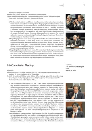 NAIIC                               75



	 Ministry of Emergency Situations
Anatoliy Gora, Deputy Head of the Chernobyl Nuclear Power Plant
Leonid Tabachnyi, Vice-Chairman, Geophysical Observation Center of Hydrometeorology 		
	 Department, Ministry of Emergency Situations of Ukraine

  1. The Chernobyl accident was different from Fukushima in the various types of radioac-
     tive materials released, the weather pattern, the geography and the condition of the
     reactor containment vessels. However, both received the same level 7 (severe accident)
     designation on the International Nuclear Event Scale (INES). Chernobyl resulted in
     a significant emission of radioactive material and affected the environment and the
     lives of many people. It was valuable to hear about the real experience directly from         Volodymyr Holosha
     the people who fought against the spread of damages from the accident. The emitted
     radioactive material continues to significantly affect public health and the environ-
     ment even 26 years after the accident.
  2. Regarding exposures issues: Many people who worked in the contaminated areas were
     exposed to radiation in Ukraine. Many infants who were exposed to radiation con-
     tracted thyroid cancer. Radiation exposure not only causes thyroid cancer in infants,
     but affects the whole body. Evacuated people suffered from stress and radiation
     phobia. Contaminated food items are monitored and controlled separately by type,
     amount of consumption and so forth.
  3. Regarding information disclosure issues: The necessity of disclosing information has          Leonid Tabachnyi
     been acknowledged by the Ukraine government after the lessons learned from the
     time of the USSR. Nonetheless, there are many technical measures, such as becquer-
     els, sieverts, and curies, that are unfamiliar to many people. Information to the public
     can be disclosed in alternative ways regarding levels of contamination.




8th Commission Meeting                                                                             Location:
                                                                                                   The National Diet of Japan
                                                                                                   Date:
Witnesses:                                                                                         March 28, 2012
Ichiro Takekuro, TEPCO fellow and head of TEPCO’s nuclear power business prior to the 		
	 accident. He was at the Kantei during the accident
Kenkichi Hirose, Special Adviser to the Cabinet Office, in charge of the NSC, former Secretary
	 General of the Nuclear Safety Commission (NSC) and former Director General of the
	 Nuclear and Industry Safety Agency (NISA)

  1. TEPCO competence: Despite the fact that TEPCO has the primary obligation to pre-
     vent accidents and minimize damages, the company was found to be lacking the
     self-governance competance to set adequate measures for the prevention of acci-
     dents, and the culture to make concerted efforts to improve nuclear safety from
     the people’s point of view. Moreover, TEPCO does not clearly recognize the nuclear
     safety tasks and obligations that are necessary for an operator of nuclear power.
     Regarding the defense-in-depth program, Takekuro stated that TEPCO had been
     focusing on the first three levels of defense-in-depth, implying that TEPCO was not
     responsible for implementing the fourth and the fifth levels. At the time of acci-
     dent, TEPCO sent Takekuro to the Prime Minister’s office to report in detail on the           Ichiro Takekuro
     accident conditions to the Prime Minister. However, it was found that Takekuro was
     actually sending commands to the accident site on behalf of the Prime Minister.
     It is obvious that TEPCO’s corporate culture has been lacking in efforts to prevent
     accidents and to improve nuclear safety as a part of their obligation as a nuclear
     power plant operator. This point is also evident given TEPCO’s long history of con-
     cealing accidents.
  2. Regulatory agency responsibilities: The hearing clarified that the nuclear power regula-
     tory agencies such as NISA have not been meeting their first obligation: public safety.
     Their liability in ignoring the basics of creating a safety culture, such as leaving essen-
     tial safety measures like backchecks to the operators, and disregarding the recom-            Kenkichi Hirose
     mendations of IAEA, is overwhelming. It is also clear that the double-check feature
 