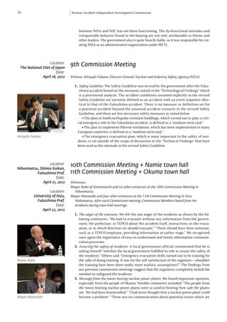 76                              Nuclear Accident Independent Investigation Commission




                                     between NISA and NSC has not been functioning. The dysfunctional attitudes and
                                     irresponsible behavior found in the hearing are not only attributable to Hirose and
                                     other leaders. The government also is quite heavily liable, as it was responsible for cre-
                                     ating NISA as an administrative organization under METI.



                  Location:
 The National Diet of Japan
                                9th Commission Meeting
                      Date:
              April 18, 2012    Witness: Hiroyuki Fukano, Director General, Nuclear and Industry Safety Agency (NISA).

                                  1.	 Safety Guideline: The Safety Guideline was revised by the government after the Fuku-
                                      shima accident based on the measures stated in the “Technological Findings” which
                                      is a provisional analysis. The accident conditions assumed explicitly in the revised
                                      Safety Guideline are narrowly defined as an accident with an event sequence iden-
                                      tical to that of the Fukushima accident. There is no measure or definition set for
                                      a potential accident beyond the assumed accident scenario in the revised Safety
                                      Guideline, and there are few necessary safety measures as stated below.
                                       l 	The plan to build earthquake-resistant buildings, which turned out to play a criti-
                                    cal emergency role in the Fukushima accident, is defined as a “medium-term task.”
                                       l 	The plan to implement filtered ventilation, which has been implemented in many
                                    European countries, is defined as a “medium-term task.”
Hiroyaki Fukano                        l 	The emergency evacuation plan, which is most important to the safety of resi-
                                    dents, is set outside of the scope of discussion in the “Technical Findings” that have
                                    been used as the rationale in the revised Safety Guideline.



                  Location:
Nihonmatsu, Shimia Kaikan,
                                10th Commission Meeting + Namie town hall
          Fukushima Pref.       11th Commission Meeting + Okuma town hall
                      Date:
              April 21, 2012    Witnesses:
                                Mayor Baba of Namiemachi and six other witnesses at the 10th Commission Meeting in 		
                   Location:    	Nihonmatsu
          University of Aizu,   Mayor Watanabe and four other witnesses at the 11th Commission Meeting in Aizu
            Fukushima Pref.     	 Wakamatsu. After each Commission meeting, Commission Members heard from the 		
                       Date:    	 residents during town hall meetings.
               April 22, 2012
                                  1.	 The anger of the evacuees: We felt the raw anger of the residents as shown by the fol-
                                      lowing comments: “We had to evacuate without any information from the govern-
                                      ment, the prefecture, or TEPCO about the accident itself, instructions on the evacu-
                                      ation, or in which direction we should evacuate.” “There should have been someone,
                                      such as a TEPCO employee, providing information at earlier stage.” We recognized
                                      once again the importance of easy-to-understand and timely information communi-
                                      cation processes.
                                  2.	 Assuring the safety of residents: A local government official commented that he is
                                      asking himself “whether the local government fulfilled its role to assure the safety of
                                      the residents.” Others said “Emergency evacuation drills turned out to be training for
Mayor Baba                            the sake of doing training. It was for the self-satisfaction of the organizer—shouldn’t
                                      the training have been done under more realistic assumptions?” The findings from
                                      our previous commission meetings suggest that the regulators completely lacked the
                                      mindset to safeguard the residents.
                                  3.	 Message from the towns hosting nuclear power plants: We heard important opinions,
                                      especially from the people of Okuma. Notable comments included: “The people from
                                      the towns hosting nuclear power plants were so used to hearing ‘how safe the plants
                                      are.’ We had been brainwashed.” “I had never thought that a nuclear power plant could
Mayor Watanabe                        become a problem.” “There was no communication about potential issues which are
 