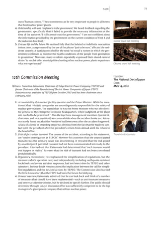 NAIIC                                77



      out of human control.” These comments can be very important to people in all towns
      that host nuclear power plants.
  4.	 Relationship with and confidence in the government: We heard feedback regarding the
      government, specifically that it failed to provide the necessary information at the
      time of the accident: “I still cannot trust the government,” “I am not confident about
      the information provided by the government on the current condition of Unit 4 and
      the radiation dose level.”                                                                    Namie town hall meeting
  5.	 Evacuee life and the future: We realized fully that the belated or indefinite evacuation
      instructions, as represented by the use of the phrase “just to be sure,” affected the resi-
      dents severely. A participant called for the need “to install a system in which the gov-
      ernment continues to monitor the health conditions of the people from generation
      to generation.” Moreover, many residents repeatedly expressed their shared earnest
      desire “to not let other municipalities hosting other nuclear power plants experience
      what we experienced.”                                                                         Okuma town hall meeting




12th Commission Meeting                                                                             Location:
                                                                                                    The National Diet of Japan
                                                                                                    Date:
Witness: Tsunehisa Katsumata, Chairman of Tokyo Electric Power Company (TEPCO) and 		               May 14, 2012
	 former Chairman of the Foundation of Electric Power Companies of Japan (FEPC).
	 Katsumata was president of TEPCO from October 2002 and has been chairman since
	 February 2008

  1. Accountability of a nuclear facility operator and the Prime Minister: While he men-
     tioned that “electric companies are unambiguously responsible for the safety of
     nuclear power plants,” he stated that “it was the Prime Minister who was the direc-
     tor-general of the emergency response headquarters, where judgment at the plant
     site needed to be prioritized.” Also the top three management members (president,
     chairman, and vice president) were unavailable when the accident broke out. Katsu-
     mata only found out that the President had been away after the accident happened.
     A lack of a sense of impeding crisis was obvious from the fact that he made no con-
     tact with the president after the president’s return from abroad until his return to
     the head office.
  2. Critical facts about tsunami: The causes of the accident, according to his statement,          Tsunehisa Katsumata
     are “under investigation at TEPCO.” However his assertion that the unanticipated
     tsunami was the primary cause was disorienting. It revealed that the risk posed
     by unanticipated potential tsunami had not been communicated internally to the
     president. It turned out that Katsumata had determined that “such tsunami would
     not happen in reality.” It seems that the risk of tsunami had not been considered
     probabilistically.
  3. Regulatory environment: He emphasized the simplification of regulations, but the
     measures which operators carry out independently, including earthquake-resistant
     backcheck and severe accident responses, had not been taken by TEPCO and other
     operators. Serious doubt remains about the implication between the call for simpli-
     fied regulations and the delayed actions by TEPCO. The Commission also learned
     the little-known fact that the FEPC had been the forum for lobbying.
  4. General overview: Katsumata admitted that he can look back and think of a number
     of measures that should have been implemented—such as anti-tsunami measures
     and severe accident responses, but he declined to specify further. The public should
     determine through today’s discussion if he was sufficiently competent to be the top
     manager of a giant power company that utilizes nuclear power.



  		
 