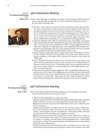 78                                 Nuclear Accident Independent Investigation Commission




                      Location:   13th Commission Meeting
     The National Diet of Japan
                          Date:
                  May 16, 2012 Witness: Kazuo Matsunaga, Vice-Minister of Economy, Trade and Industry (METI) at the time
                                	 of the accident and Director General of the Nuclear and Industry Safety Agency (NISA) 	
                                	 from June 2004 to September 2005.

                                     1.	 Decisions made as Director General of Nuclear and Industry Safety Agency (NISA) :
                                         The witness stated that he could not spare time for the implementation of the new
                                         anti-quake guideline because he was too busy dealing with responses to the acci-
                                         dent at the Mihama nuclear plant. He avoided explaining his own involvement in
                                         the stress tests and stated that any discussion on introducing B.5.b was not his busi-
                                         ness. As such, he was not directly a part of the important aspects of nuclear safety,
                                         and he avoided clearly defining his own accomplishment and responsibilities.
                                     2.	 Judgments regarding nuclear safety in re-operation of nuclear power plants: The question
                                         still remains whether informed, appropriate decisions about energy policy and nuclear
                                         safety are being made by the top authorities. If METI is making judgments about the
 Kazuo Matsunaga                         safety and re-operation of nuclear plants prior to the completion of the accident inves-
                                         tigations by the government, they may not be in full possession of the facts. This point
                                         was also made by the METI minister, Banri Kaieda, on June 18, 2011.
                                     3.	 Responsibility for maintaining sufficient supply of electricity: Matsunaga was asked if
                                         he knew whether TEPCO was releasing all the correct information about its power
                                         supply capabilities to the public. But he claimed to be unaware of any failure on
                                         TEPCO’s part.
                                     4.	 About introduction of plutonium thermal use: We found that the government may
                                         have rushed the regional government to make a decision on the implementation of
                                         plutonium thermal use in Unit 3 of Fukushima Daiichi by presenting the benefits of
                                         government subsidy, while there was not enough time to thoroughly perform a pos-
                                         sible anti-quake backcheck.
                                     5.	 Competency in emergency response engagement: METI was probably inadequately pre-
                                         pared, as was NISA. In light of the findings from this hearing, we need to profoundly
                                         consider whether the current organizational structure surrounding nuclear regula-
                                         tory agencies, including METI, which plays the roles of both promotion of nuclear
                                         power and maintaining nuclear safety, can be improved to function more properly.



                 Location:
The National Diet of Japan
                                  14th Commission Meeting
                     Date:
             May 17, 2012         Witness: Banri Kaieda, a member of the House of Representatives and Minister of Economy,
                                  	 Trade and Industry (METI) at the time of the accident.

                                     1.	 Witness’ understanding of facts at the time of accident :
                                       a) Kaieda stated that he feels responsible for the delay in declaring a Nuclear Emergency
                                       Situation and that it was because convincing the Prime Minister to do so took time.
                                       b) He did not know the reasons for then Prime Minister Kan’s visit to Fukushima Dai-
                                       ichi nor its purpose.
                                       c) Kaieda received a phone call about evacuation directly from Shimizu, TEPCO presi-
                                       dent at the time of the accident. The witness recalls, “Daiichi Power Plant,” “Daini Pow-
                                       er Plant,” and “evacuation,” but not “full withdrawal.” Furthermore, Kaieda understood
                                       the direct phone call from Shimizu to have significant meaning.
                                       d) Kaieda stated that he felt TEPCO was hesitant to make a decision to ventilate, as
                                       well as to decommission Units 5 and 6. Also stated was the reason for issuing an order
                                       to ventilate in accordance with the Nuclear Reactor Regulation Law—to prod TEPCO
                                       into doing the venting. This revealed ambiguity in the definition of the responsibilities
                                       of the government and operators.
                                       e) Kaieda mentioned that from immediately after the breakout of the accident, com-
                                       municating and sharing information among the accident site, the Kantei, and TEPCO
 